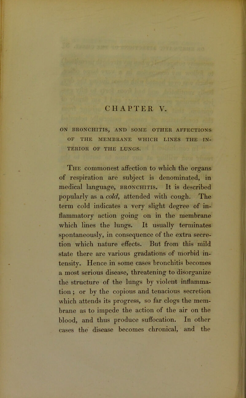 ON BRONCHITIS, AND SOME OTHER AFFECTIONS OF THE MEMBRANE WHICH LINES THE IN- TERIOR OF THE LUNGS. The commonest affection to which the organs of respiration are subject is denominated, in medical language, bronchitis. It is described popularly as a cold, attended with cough. The term cold indicates a very slight degree of in- flammatory action going on in the membrane which lines the lungs. It usually terminates spontaneously, in consequence of the extra secre- tion which nature effects. But from this mild state there are various gradations of morbid in- tensity. Hence in some cases bronchitis becomes a most serious disease, threatening to disorganize the structure of the lungs by violent inflamma- tion ; or by the copious and tenacious secretion which attends its progress, so far clogs the mem- brane as to impede the action of the air on the blood, and thus produce suffocation. In other cases the disease becomes chronical, and the