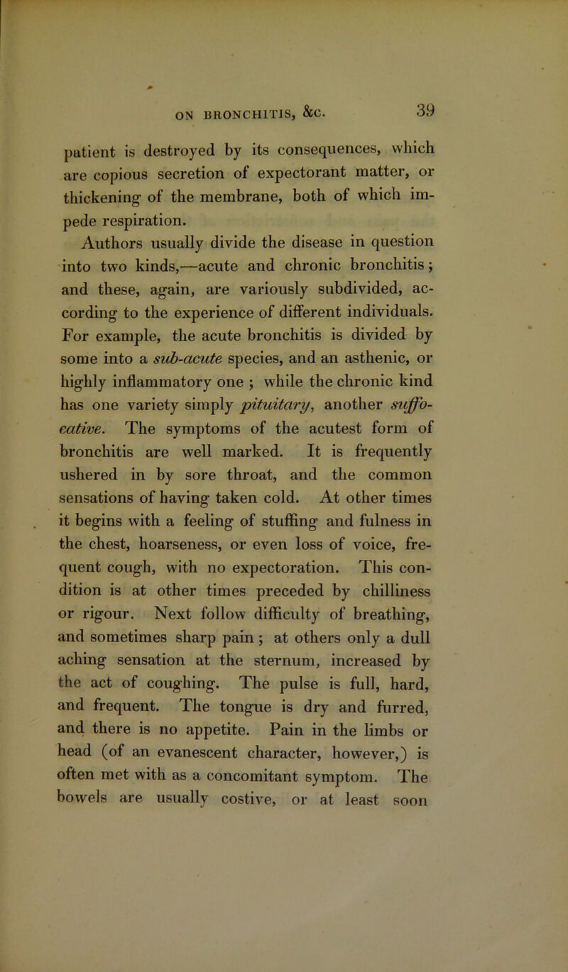 patient is destroyed by its consequences, which are copious secretion of expectorant matter, or thickening of the membrane, both of which im- pede respiration. Authors usually divide the disease in question into two kinds,—acute and chronic bronchitis; and these, again, are variously subdivided, ac- cording to the experience of different individuals. For example, the acute bronchitis is divided by some into a sub-acute species, and an asthenic, or highly inflammatory one ; while the chronic kind has one variety simply pituitary, another suffo- cative. The symptoms of the acutest form of bronchitis are well marked. It is frequently ushered in by sore throat, and the common sensations of having taken cold. At other times it begins with a feeling of stuffing and fulness in the chest, hoarseness, or even loss of voice, fre- quent cough, with no expectoration. This con- dition is at other times preceded by chilliness or rigour. Next follow difficulty of breathing, and sometimes sharp pain ; at others only a dull aching sensation at the sternum, increased by the act of coughing. The pulse is full, hard, and frequent. The tongue is dry and furred, and there is no appetite. Pain in the limbs or head (of an evanescent character, however,) is often met with as a concomitant symptom. The bowels are usually costive, or at least soon