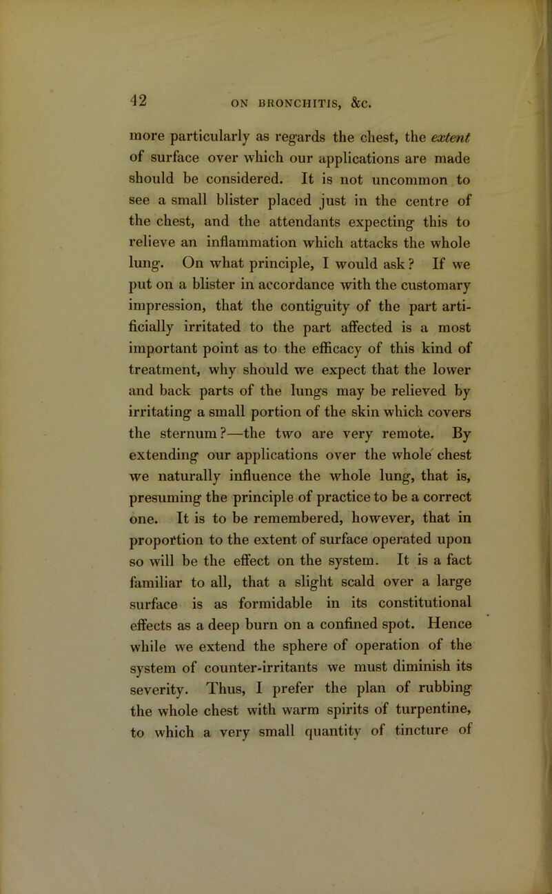 more particularly as regards the chest, the extent of surface over which our applications are made should be considered. It is not uncommon to see a small blister placed just in the centre of the chest, and the attendants expecting this to relieve an inflammation which attacks the whole lung. On what principle, I would ask ? If we put on a blister in accordance with the customary impression, that the contiguity of the part arti- ficially irritated to the part affected is a most important point as to the efficacy of this kind of treatment, why should we expect that the lower and back parts of the lungs may be relieved by irritating a small portion of the skin which covers the sternum ?—the two are very remote. By extending our applications over the whole chest we naturally influence the whole lung, that is, presuming the principle of practice to be a correct one. It is to be remembered, however, that in proportion to the extent of surface operated upon so will be the effect on the system. It is a fact familiar to all, that a slight scald over a large surface is as formidable in its constitutional effects as a deep burn on a confined spot. Hence while we extend the sphere of operation of the system of counter-irritants we must diminish its severity. Thus, I prefer the plan of rubbing the whole chest with warm spirits of turpentine, to which a very small quantity of tincture of