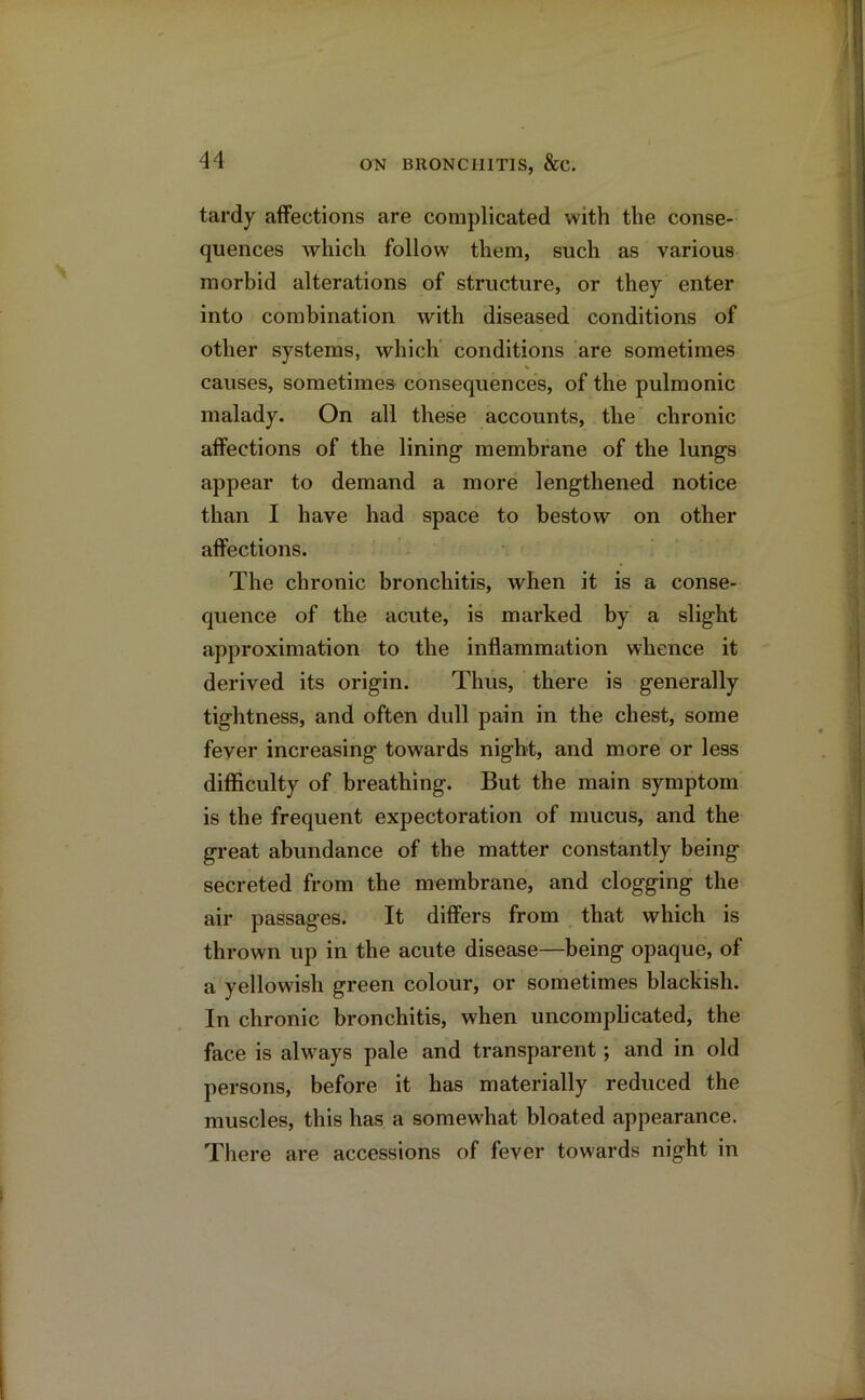 tardy affections are complicated with the conse- quences which follow them, such as various morbid alterations of structure, or they enter into combination with diseased conditions of other systems, which conditions are sometimes causes, sometimes consequences, of the pulmonic malady. On all these accounts, the chronic affections of the lining- membrane of the lungs appear to demand a more lengthened notice than I have had space to bestow on other affections. The chronic bronchitis, when it is a conse- quence of the acute, is marked by a slight approximation to the inflammation whence it derived its origin. Thus, there is generally tightness, and often dull pain in the chest, some fever increasing towards night, and more or less difficulty of breathing. But the main symptom is the frequent expectoration of mucus, and the great abundance of the matter constantly being secreted from the membrane, and clogging the air passages. It differs from that which is thrown up in the acute disease—being opaque, of a yellowish green colour, or sometimes blackish. In chronic bronchitis, when uncomplicated, the face is always pale and transparent; and in old persons, before it has materially reduced the muscles, this has a somewhat bloated appearance. There are accessions of fever towards night in