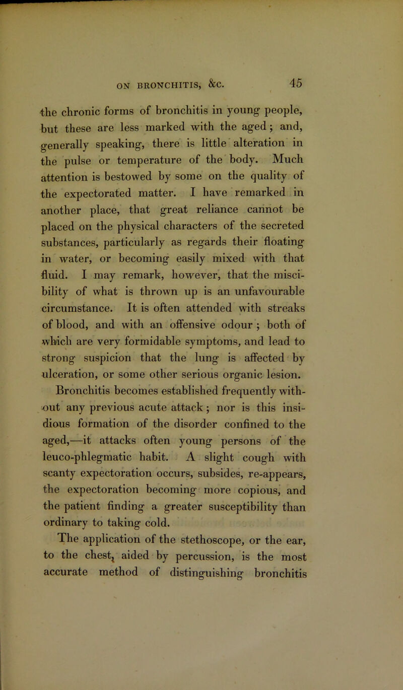 the chronic forms of bronchitis in young people, but these are less marked with the aged; and, generally speaking, there is little alteration in the pulse or temperature of the body. Much attention is bestowed by some on the quality of the expectorated matter. I have remarked in another place, that great reliance cannot be placed on the physical characters of the secreted substances, particularly as regards their floating in water, or becoming easily mixed with that fluid. I may remark, however, that the misci- bility of what is thrown up is an unfavourable circumstance. It is often attended with streaks of blood, and with an offensive odour ; both of which are very formidable symptoms, and lead to strong suspicion that the lung is affected by ulceration, or some other serious organic lesion. Bronchitis becomes established frequently with- out any previous acute attack; nor is this insi- dious formation of the disorder confined to the aged,—it attacks often young persons of the leuco-phlegmatic habit. A slight cough with scanty expectoration occurs, subsides, re-appears, the expectoration becoming more copious, and the patient finding a greater susceptibility than ordinary to taking cold. The application of the stethoscope, or the ear, to the chestt aided by percussion, is the most accurate method of distinguishing bronchitis