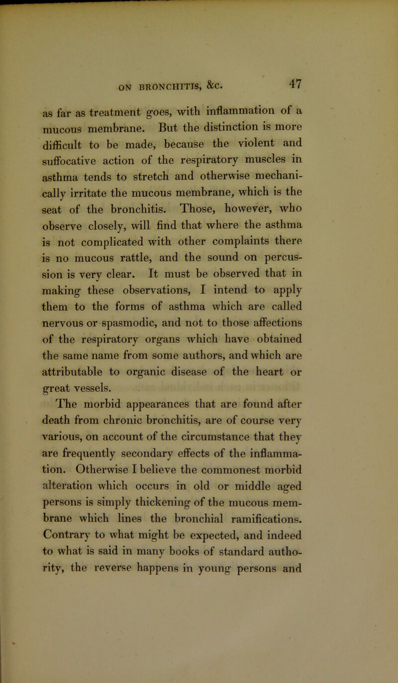 as far as treatment goes, with inflammation of a mucous membrane. But the distinction is more difficult to be made, because the violent and suffocative action of the respiratory muscles in asthma tends to stretch and otherwise mechani- cally irritate the mucous membrane, which is the seat of the bronchitis. Those, however, who observe closely, will find that where the asthma is not complicated with other complaints there is no mucous rattle, and the sound on percus- sion is very clear. It must be observed that in making these observations, I intend to apply them to the forms of asthma which are called nervous or spasmodic, and not to those affections of the respiratory organs which have obtained the same name from some authors, and which are attributable to organic disease of the heart or great vessels. The morbid appearances that are found after death from chronic bronchitis, are of course very various, on account of the circumstance that they are frequently secondary effects of the inflamma- tion. Otherwise I believe the commonest morbid alteration which occurs in old or middle aged persons is simply thickening of the mucous mem- brane which lines the bronchial ramifications. Contrary to what might be expected, and indeed to what is said in many books of standard autho- rity, the reverse happens in young persons and