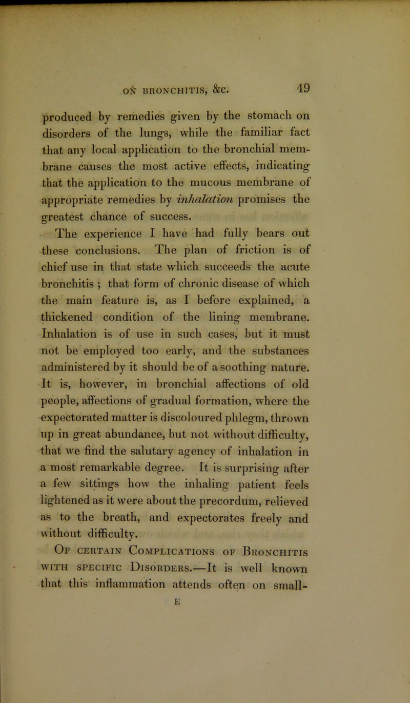 produced by remedies given by the stomach on disorders of the lungs, while the familiar fact that any local application to the bronchial mem- brane causes the most active effects, indicating that the application to the mucous membrane of appropriate remedies by inhalatioii promises the greatest chance of success. The experience I have had fully bears out these conclusions. The plan of friction is of chief use in that state which succeeds the acute bronchitis ; that form of chronic disease of which the main feature is, as I before explained, a thickened condition of the lining membrane. Inhalation is of use in such cases, but it must not be employed too early, and the substances administered by it should be of a soothing nature. It is, however, in bronchial affections of old people, affections of gradual formation, where the expectorated matter is discoloured phlegm, thrown up in great abundance, but not without difficulty, that we find the salutary agency of inhalation in a most remarkable degree. It is surprising after a few sittings how the inhaling patient feels lightened as it were about the precordum, relieved as to the breath, and expectorates freely and without difficulty. Of certain Complications of Bronchitis with specific Disorders.—It is well known that this inflammation attends often on small- E