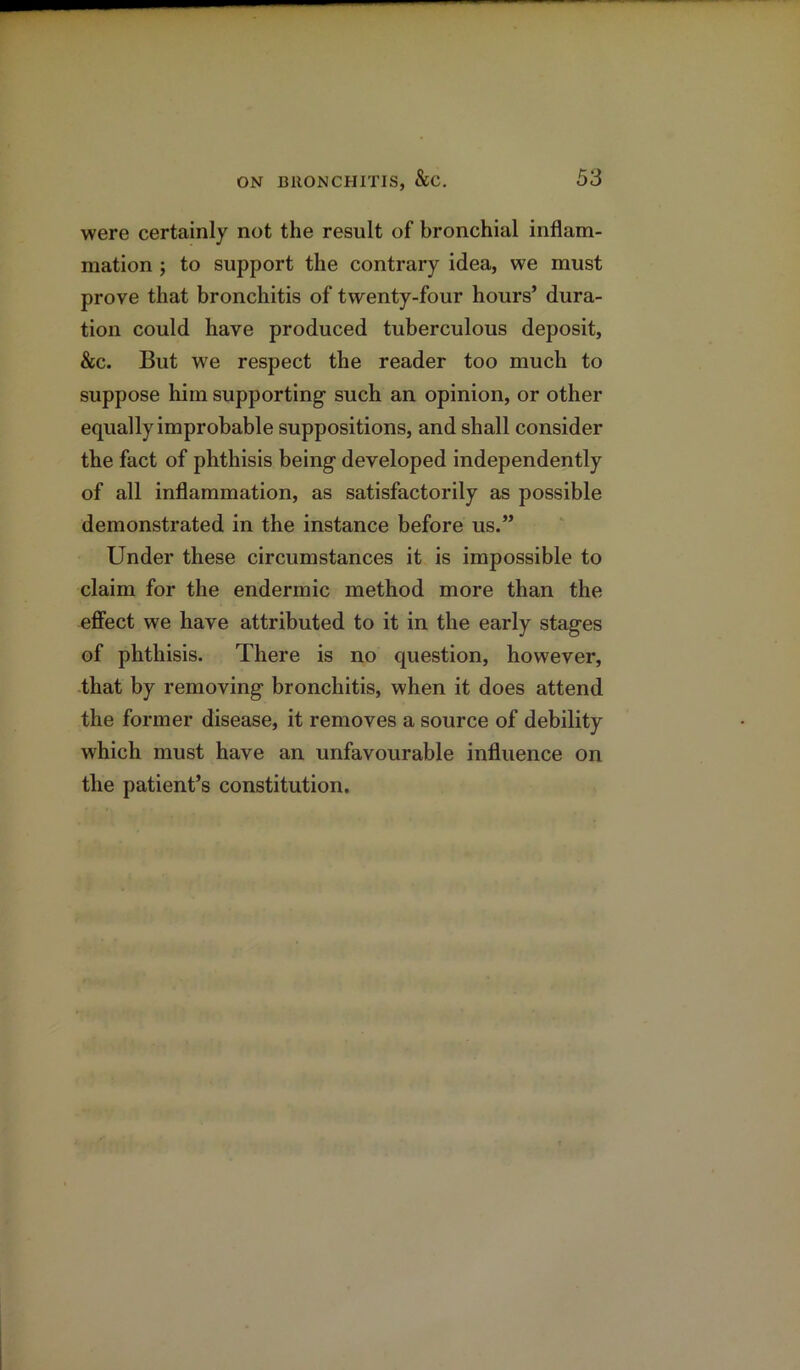 were certainly not the result of bronchial inflam- mation ; to support the contrary idea, we must prove that bronchitis of twenty-four hours’ dura- tion could have produced tuberculous deposit, &c. But we respect the reader too much to suppose him supporting such an opinion, or other equally improbable suppositions, and shall consider the fact of phthisis being developed independently of all inflammation, as satisfactorily as possible demonstrated in the instance before us.” Under these circumstances it is impossible to claim for the endermic method more than the effect we have attributed to it in the early stages of phthisis. There is no question, however, that by removing bronchitis, when it does attend the former disease, it removes a source of debility which must have an unfavourable influence on the patient’s constitution.