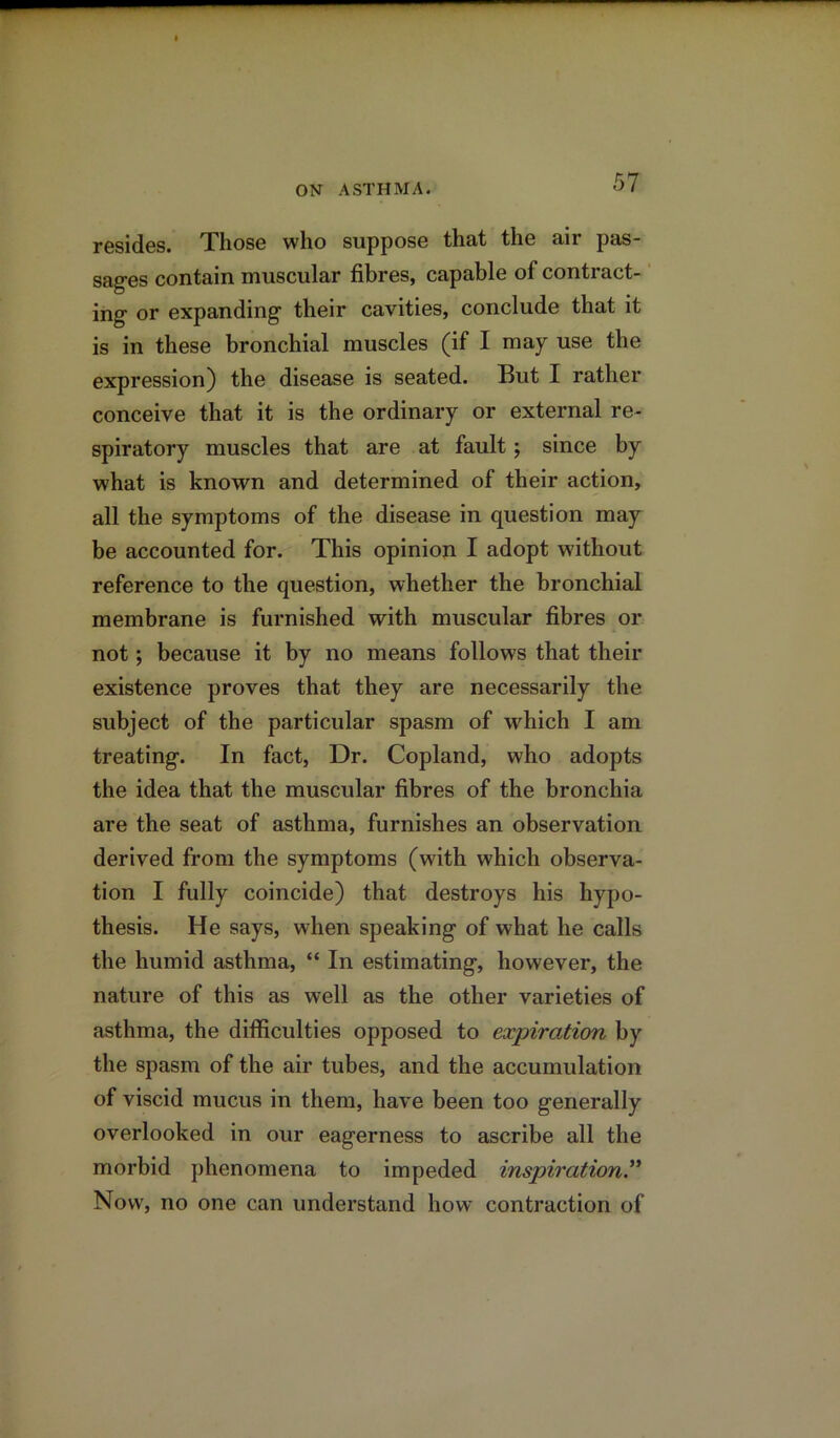 resides. Those who suppose that the air pas- sages contain muscular fibres, capable of contract- ing or expanding their cavities, conclude that it is in these bronchial muscles (if I may use the expression) the disease is seated. But I rather conceive that it is the ordinary or external re- spiratory muscles that are at fault; since by what is known and determined of their action, all the symptoms of the disease in question may be accounted for. This opinion I adopt without reference to the question, whether the bronchial membrane is furnished with muscular fibres or not; because it by no means follows that their existence proves that they are necessarily the subject of the particular spasm of which I am treating. In fact, Dr. Copland, who adopts the idea that the muscular fibres of the bronchia are the seat of asthma, furnishes an observation derived from the symptoms (with which observa- tion I fully coincide) that destroys his hypo- thesis. He says, when speaking of what he calls the humid asthma, “ In estimating, however, the nature of this as well as the other varieties of asthma, the difficulties opposed to expiration by the spasm of the air tubes, and the accumulation of viscid mucus in them, have been too generally overlooked in our eagerness to ascribe all the morbid phenomena to impeded inspiration Now, no one can understand how contraction of