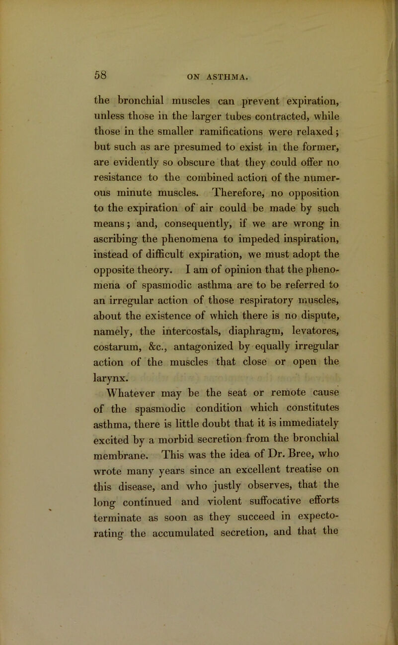 the bronchial muscles can prevent expiration, unless those in the larger tubes contracted, while those in the smaller ramifications were relaxed; but such as are presumed to exist in the former, are evidently so obscure that they could offer no resistance to the combined action of the numer- ous minute muscles. Therefore, no opposition to the expiration of air could be made by such means; and, consequently, if we are wrong in ascribing the phenomena to impeded inspiration, instead of difficult expiration, we must adopt the opposite theory. I am of opinion that the pheno- mena of spasmodic asthma are to be referred to an irregular action of those respiratory muscles, about the existence of which there is no dispute, namely, the intercostals, diaphragm, levatores, costarum, &c., antagonized by equally irregular action of the muscles that close or open the larynx. Whatever may be the seat or remote cause of the spasmodic condition which constitutes asthma, there is little doubt that it is immediately excited by a morbid secretion from the bronchial membrane. This was the idea of Dr. Bree, who wrote many years since an excellent treatise on this disease, and who justly observes, that the long continued and violent suffocative efforts terminate as soon as they succeed in expecto- rating the accumulated secretion, and that the