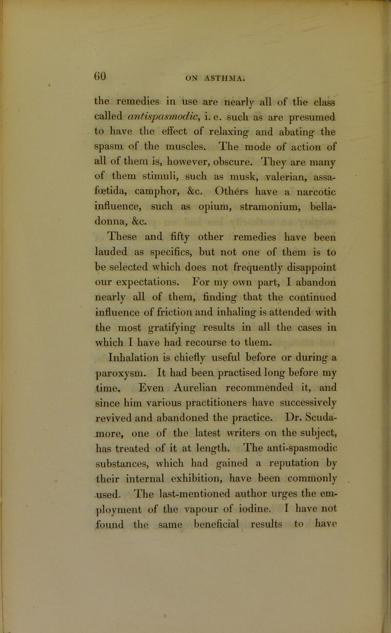 the remedies in use are nearly all of the class called antispasmoclic, i. e. such as are presumed to have the effect of relaxing and abating the spasm of the muscles. The mode of action of all of them is, however, obscure. They are many of them stimuli, such as musk, valerian, assa- foetida, camphor, &c. Others have a narcotic influence, such as opium, stramonium, bella- donna, &c. These and fifty other remedies have been lauded as specifics, but not one of them is to be selected which does not frequently disappoint our expectations. For my own part, I abandon nearly all of them, finding that the continued influence of friction and inhaling is attended with the most gratifying results in all the cases in which I have had recourse to them. Inhalation is chiefly useful before or during a paroxysm. It had been practised long before my time. Even Aurelian recommended it, and since him various practitioners have successively revived and abandoned the practice. Dr. Scuda- more, one of the latest writers on the subject, has treated of it at length. The anti-spasmodic substances, which had gained a reputation by their internal exhibition, have been commonly used. The last-mentioned author urges the em- ployment of the vapour of iodine. I have not found the same beneficial results to have