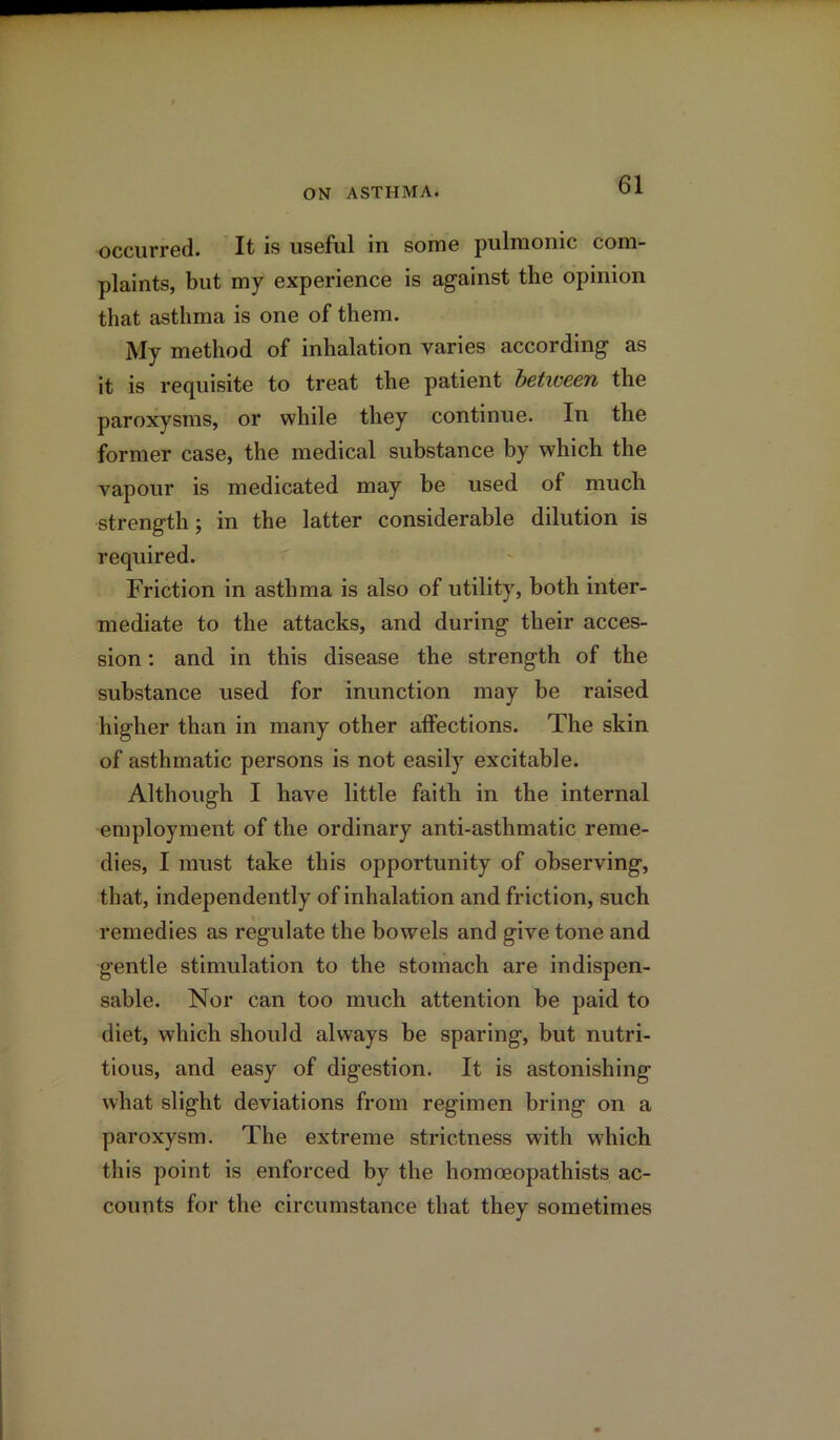 occurred. It is useful in some pulmonic com- plaints, but my experience is against the opinion that asthma is one of them. My method of inhalation varies according as it is requisite to treat the patient between the paroxysms, or while they continue. In the former case, the medical substance by which the vapour is medicated may be used of much strength; in the latter considerable dilution is required. Friction in asthma is also of utility, both inter- mediate to the attacks, and during their acces- sion : and in this disease the strength of the substance used for inunction may be raised higher than in many other affections. The skin of asthmatic persons is not easily excitable. Although I have little faith in the internal employment of the ordinary anti-asthmatic reme- dies, I must take this opportunity of observing, that, independently of inhalation and friction, such remedies as regulate the bowels and give tone and gentle stimulation to the stomach are indispen- sable. Nor can too much attention be paid to diet, which should always be sparing, but nutri- tious, and easy of digestion. It is astonishing what slight deviations from regimen bring on a paroxysm. The extreme strictness writh which this point is enforced by the homoeopathists ac- counts for the circumstance that they sometimes