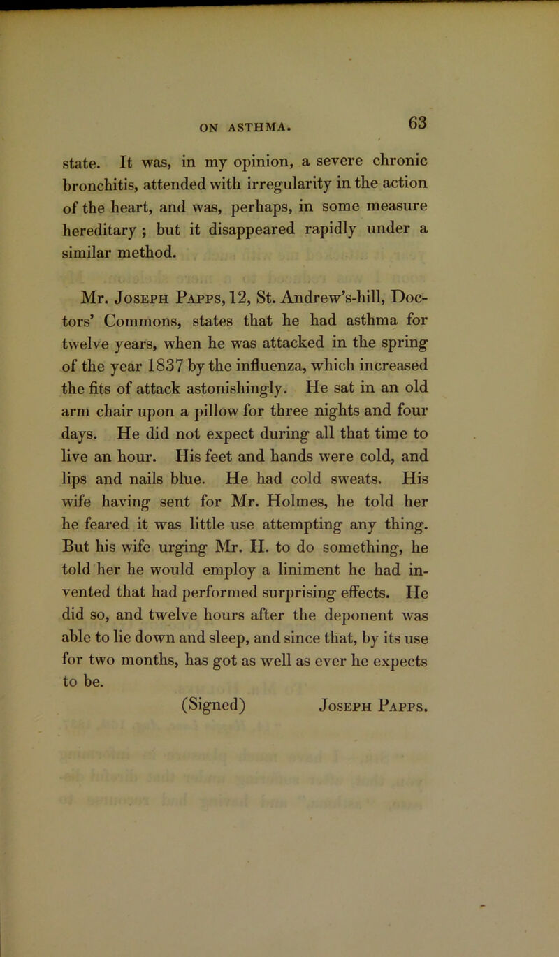 state. It was, in my opinion, a severe chronic bronchitis, attended with irregularity in the action of the heart, and was, perhaps, in some measure hereditary ; but it disappeared rapidly under a similar method. Mr. Joseph Papps, 12, St. Andrew’s-hill, Doc- tors’ Commons, states that he had asthma for twelve years, when he was attacked in the spring of the year 1837 by the influenza, which increased the fits of attack astonishingly. He sat in an old arm chair upon a pillow for three nights and four days. He did not expect during all that time to live an hour. His feet and hands were cold, and lips and nails blue. Pie had cold sweats. His wife having sent for Mr. Holmes, he told her he feared it was little use attempting any thing. But his wife urging Mr. H. to do something, he told her he would employ a liniment he had in- vented that had performed surprising effects. He did so, and twelve hours after the deponent was able to lie down and sleep, and since that, by its use for two months, has got as well as ever he expects to be. (Signed) Joseph Papps.