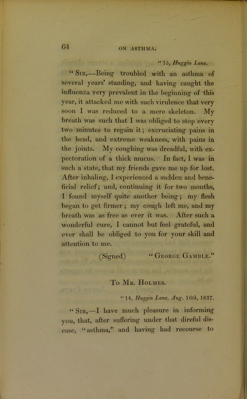 “ 15, Huggin Lane. “ Sir,—Being1 troubled with an asthma of several years’ standing, and having caught the influenza very prevalent in the beginning of this year, it attacked me with such virulence that very soon I was reduced to a mere skeleton. My breath was such that I was obliged to stop every two minutes to regain it; excruciating pains in the head, and extreme weakness, with pains in the joints. My coughing was dreadful, with ex- pectoration of a thick mucus. In fact, I was in such a state, that my friends gave me up for lost. After inhaling, I experienced a sudden and bene- ficial relief; and, continuing it for two months, I found myself quite another being; my flesh began to get firmer; my cough left me, and my breath was as free as ever it was. After such a wonderful cure, I cannot but feel grateful, and ever shall be obliged to you for your skill and attention to me. (Signed) “ George Gamble.” To Mr. Holmes. “ 14, Huggin Lane, Aug. 16th, 1837. “Sir,—I have much pleasure in informing you, that, after suffering under that direful dis- ease, “asthma,” and having had recourse to