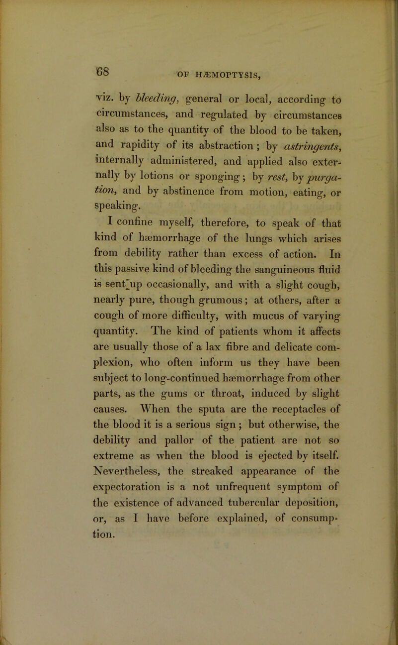 OF HAEMOPTYSIS, viz. by bleeding, general or local, according to circumstances, and regulated by circumstances also as to the quantity of the blood to be taken, and rapidity of its abstraction ; by astringents, internally administered, and applied also exter- nally by lotions or sponging ; by rest, by purga- tion, and by abstinence from motion, eating, or speaking. I confine myself, therefore, to speak of that kind of haemorrhage of the lungs which arises from debility rather than excess of action. In this passive kind of bleeding the sanguineous fluid is sent^up occasionally, and with a slight cough, nearly pure, though grumous; at others, after a cough of more difficulty, with mucus of varying quantity. The kind of patients whom it affects are usually those of a lax fibre and delicate com- plexion, who often inform us they have been subject to long-continued hsemorrhage from other parts, as the gums or throat, induced by slight causes. When the sputa are the receptacles of the blood it is a serious sign ; but otherwise, the debility and pallor of the patient are not so extreme as when the blood is ejected by itself. Nevertheless, the streaked appearance of the expectoration is a not unfrequent symptom of the existence of advanced tubercular deposition, or, as I have before explained, of consump- tion.