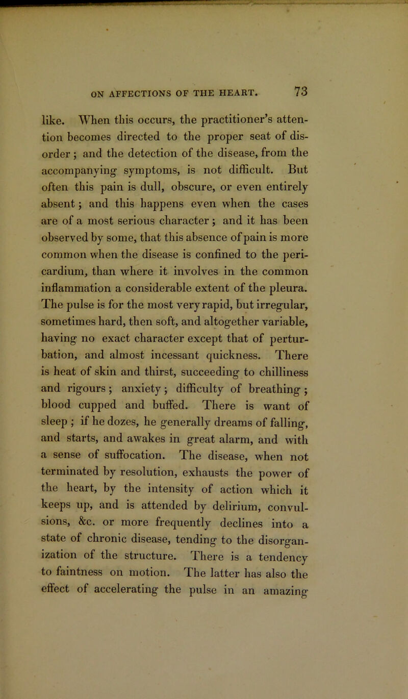 like. When this occurs, the practitioner’s atten- tion becomes directed to the proper seat of dis- order ; and the detection of the disease, from the accompanying symptoms, is not difficult. But often this pain is dull, obscure, or even entirely absent; and this happens even when the cases are of a most serious character; and it has been observed by some, that this absence of pain is more common when the disease is confined to the peri- cardium, than where it involves in the common inflammation a considerable extent of the pleura. The pulse is for the most very rapid, but irregular, sometimes hard, then soft, and altogether variable, having no exact character except that of pertur- bation, and almost incessant quickness. There is heat of skin and thirst, succeeding to chilliness and rigours ; anxiety ; difficulty of breathing ; blood cupped and buffed. There is want of sleep ; if he dozes, he generally dreams of falling, and starts, and awakes in great alarm, and with a sense of suffocation. The disease, when not terminated by resolution, exhausts the power of the heart, by the intensity of action which it keeps up, and is attended by delirium, convul- sions, &c. or more frequently declines into a state of chronic disease, tending to the disorgan- ization of the structure. There is a tendency to faintness on motion. The latter has also the effect of accelerating the pulse in an amazing