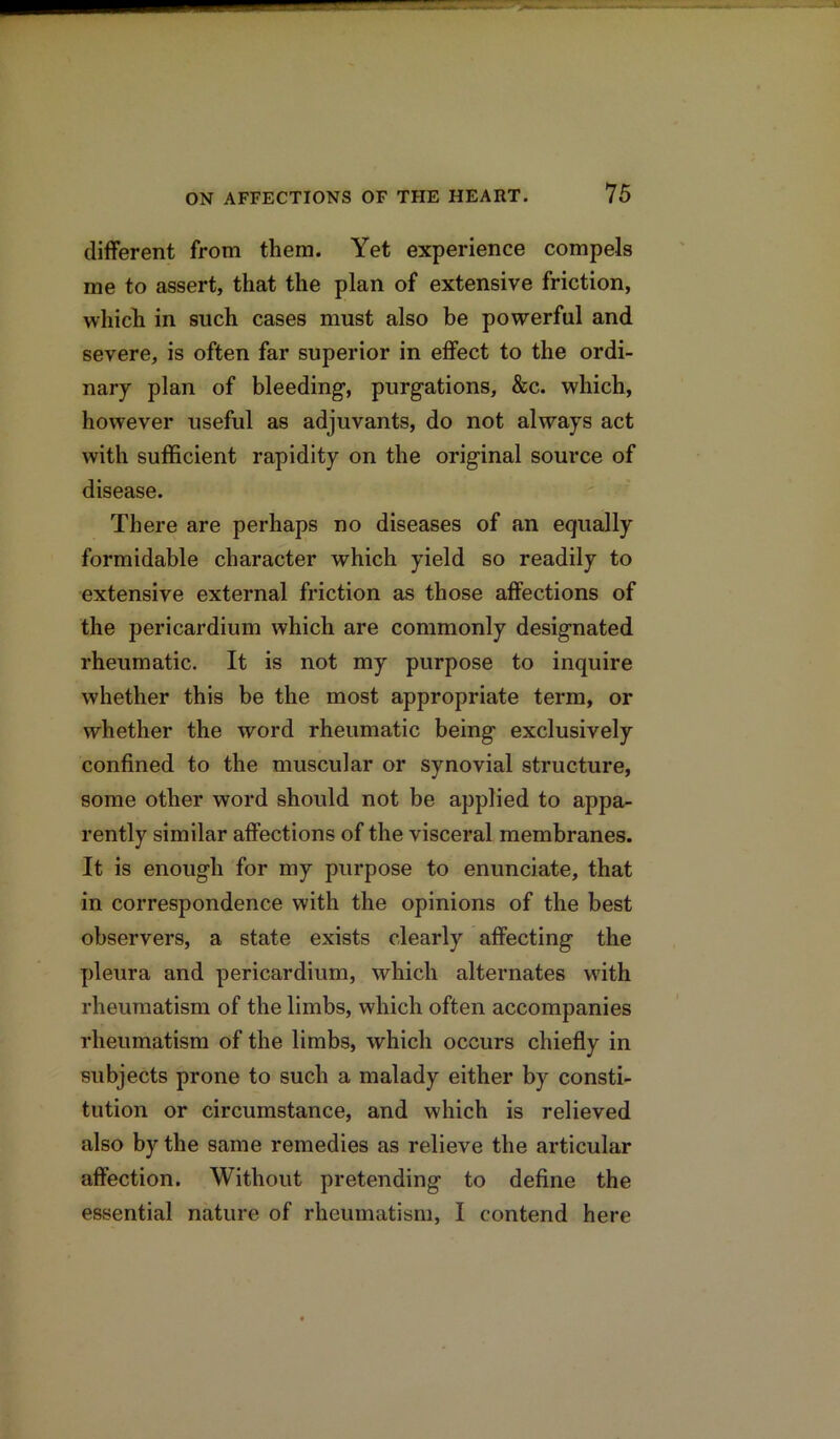 different from them. Yet experience compels me to assert, that the plan of extensive friction, which in such cases must also be powerful and severe, is often far superior in effect to the ordi- nary plan of bleeding-, purgations, &c. which, however useful as adjuvants, do not always act with sufficient rapidity on the original source of disease. There are perhaps no diseases of an equally formidable character which yield so readily to extensive external friction as those affections of the pericardium which are commonly designated rheumatic. It is not my purpose to inquire whether this be the most appropriate term, or whether the word rheumatic being exclusively confined to the muscular or synovial structure, some other word should not be applied to appa- rently similar affections of the visceral membranes. It is enough for my purpose to enunciate, that in correspondence with the opinions of the best observers, a state exists clearly affecting the pleura and pericardium, which alternates with rheumatism of the limbs, which often accompanies rheumatism of the limbs, which occurs chiefly in subjects prone to such a malady either by consti- tution or circumstance, and which is relieved also by the same remedies as relieve the articular affection. Without pretending to define the essential nature of rheumatism, I contend here