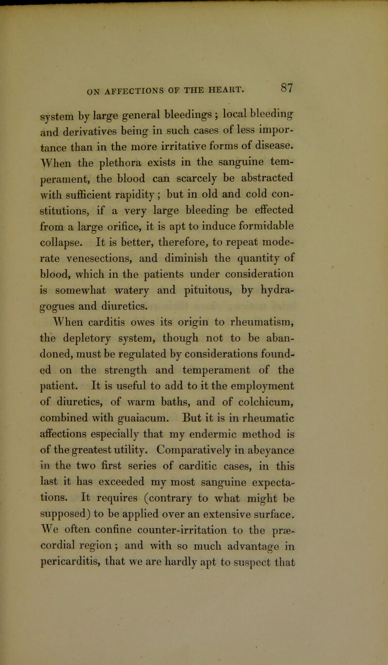 system by large general bleedings ; local bleeding and derivatives being in such cases of less impor- tance than in the more irritative forms of disease. When the plethora exists in the sanguine tem- perament, the blood can scarcely be abstracted with sufficient rapidity; but in old and cold con- stitutions, if a very large bleeding be effected from a large orifice, it is apt to induce formidable collapse. It is better, therefore, to repeat mode- rate venesections, and diminish the quantity of blood, which in the patients under consideration is somewhat watery and pituitous, by hydra- gogues and diuretics. When carditis owes its origin to rheumatism, the depletory system, though not to be aban- doned, must be regulated by considerations found- ed on the strength and temperament of the patient. It is useful to add to it the employment of diuretics, of warm baths, and of colchicum, combined with guaiacum. But it is in rheumatic affections especially that my endermic method is of the greatest utility. Comparatively in abeyance in the two first series of carditic cases, in this last it has exceeded my most sanguine expecta- tions. It requires (contrary to what might be supposed) to be applied over an extensive surface. We often confine counter-irritation to the prse- cordial region; and with so much advantage in pericarditis, that we are hardly apt to suspect that