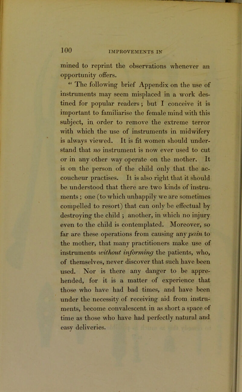 mined to reprint the observations whenever an opportunity offers. “ The following- brief Appendix on the use of instruments may seem misplaced in a work des- tined for popular readers; but I conceive it is important to familiarise the female mind with this subject, in order to remove the extreme terror with which the use of instruments in midwifery is always viewed. It is fit women should under- stand that no instrument is now ever used to cut or in any other way operate on the mother. It is on the person of the child only that the ac- coucheur practises. It is also right that it should be understood that there are two kinds of instru- ments ; one (to which unhappily we are sometimes compelled to resort) that can only be effectual by destroying the child ; another, in which no injury even to the child is contemplated. Moreover, so far are these operations from causing any pain to the mother, that many practitioners make use of instruments without informing the patients, who, of themselves, never discover that such have been used. Nor is there any danger to be appre- hended, for it is a matter of experience that those who have had bad times, and have been under the necessity of receiving aid from instru- ments, become convalescent in as short a space of time as those who have had perfectly natural and easy deliveries.