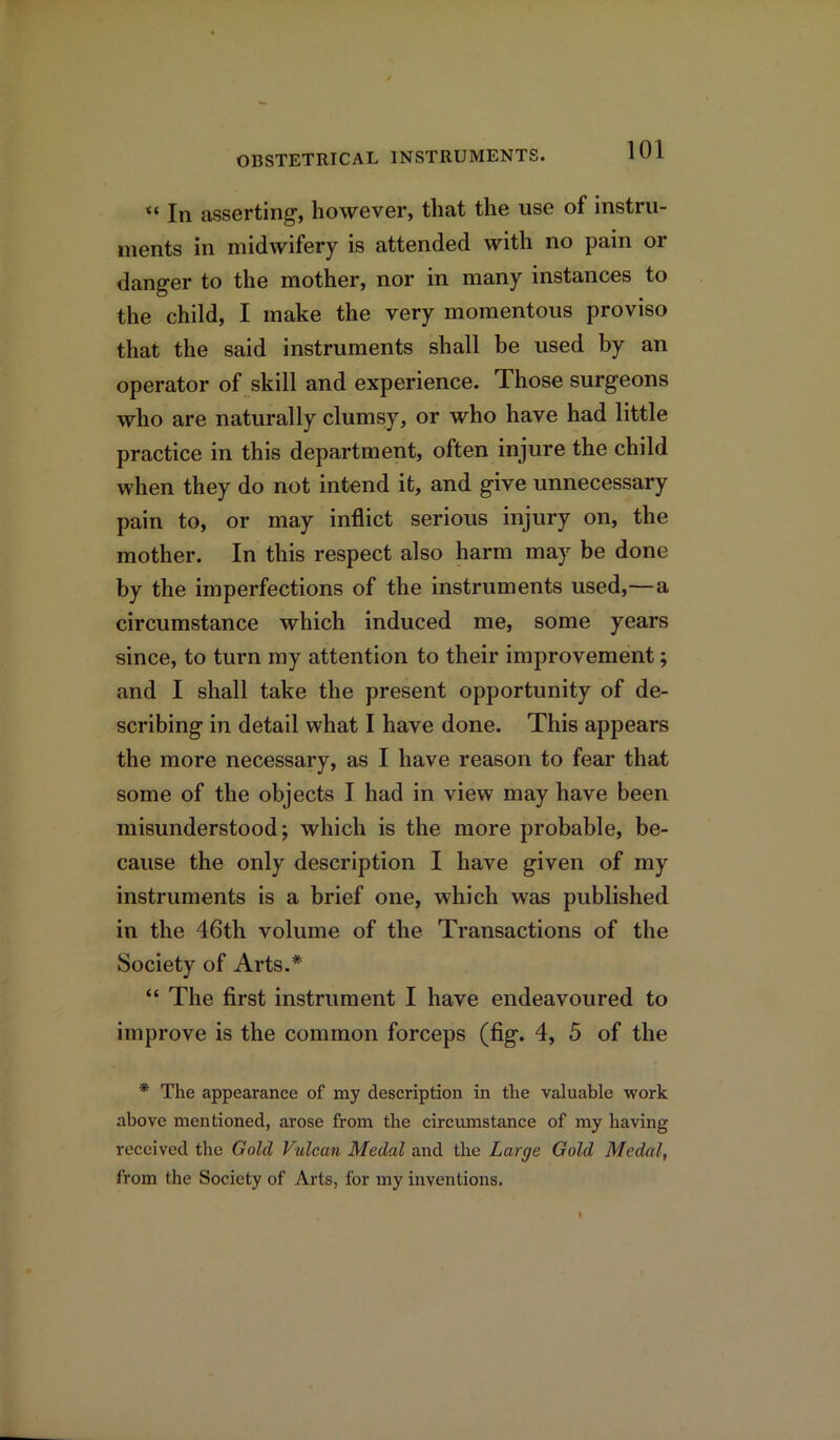 “ In asserting, however, that the use of instru- ments in midwifery is attended with no pain or danger to the mother, nor in many instances to the child, I make the very momentous proviso that the said instruments shall be used by an operator of skill and experience. Those surgeons who are naturally clumsy, or who have had little practice in this department, often injure the child when they do not intend it, and give unnecessary pain to, or may inflict serious injury on, the mother. In this respect also harm may be done by the imperfections of the instruments used,—a circumstance which induced me, some years since, to turn my attention to their improvement; and I shall take the present opportunity of de- scribing in detail what I have done. This appears the more necessary, as I have reason to fear that some of the objects I had in view may have been misunderstood; which is the more probable, be- cause the only description I have given of my instruments is a brief one, which was published in the 46th volume of the Transactions of the Society of Arts.* “ The first instrument I have endeavoured to improve is the common forceps (fig. 4, 5 of the * The appearance of my description in the valuable work above mentioned, arose from the circumstance of my having received the Gold Vulcan Medal and the Large Gold Medal, from the Society of Arts, for my inventions.