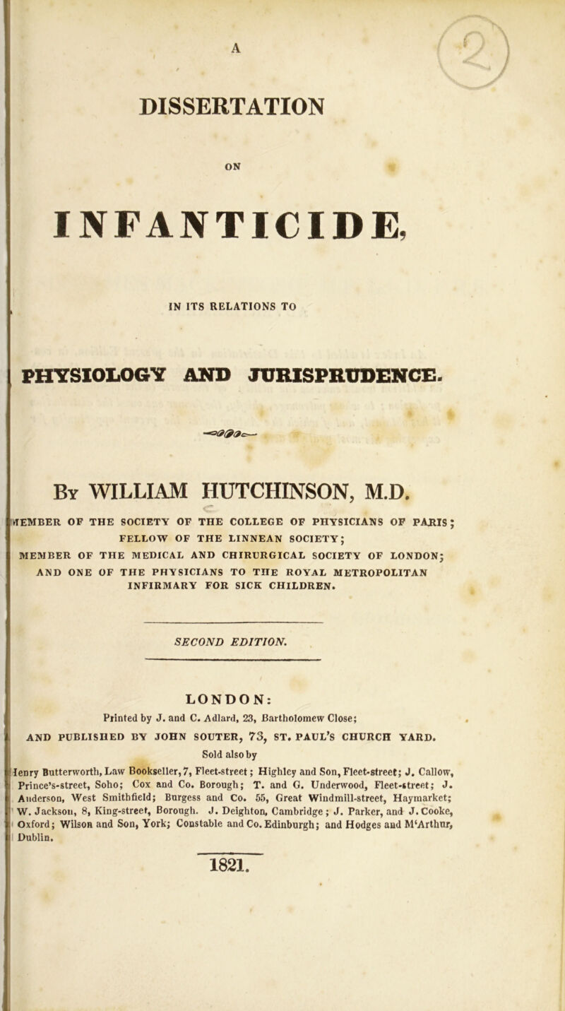 A DISSERTATION ON INFANTICIDE, IN ITS RELATIONS TO PHYSlOliOGY AND JURISPRUDENCE. By william HUTCHINSON, M.D, c- MEMBER OF THE SOCIETY OF THE COLLEGE OF PHYSICIANS OP PARIS; FELLOW OF THE LINNEAN SOCIETY; MEMBER OF THE MEDICAL AND CHIRURGICAL SOCIETY OF LONDON; AND ONE OF THE PHYSICIANS TO THE ROYAL METROPOLITAN INFIRMARY FOR SICK CHILDREN. SECOND EDITION. LONDON: Piinted by J. and C. Adlard, 23, Bartholomew Close; AND PUBLISHED BY JOHN SOUTER, 73, ST. PAUL’S CHURCH YARD. Sold also by I lenry Butterworth, Law Bookseller, 7, Fleet-street; Highley and Son, Fleet-street; J. Callow, I Prince’s-street, Soho; Cox and Co. Borough; T. and G. Underwood, Fleet-street; J. Anderson, West Smithfield; Burgess and Co. 65, Great Windmill-street, Haymarket; ’W. Jackson, 8, King-street, Borough. J. Deighton, Cambridge; J. Parker, and J.Cooke, • Oxford; Wilson and Son, York; Constable and Co. Edinburgh; and Hodges and M‘Arthur, I Dublin, 1821