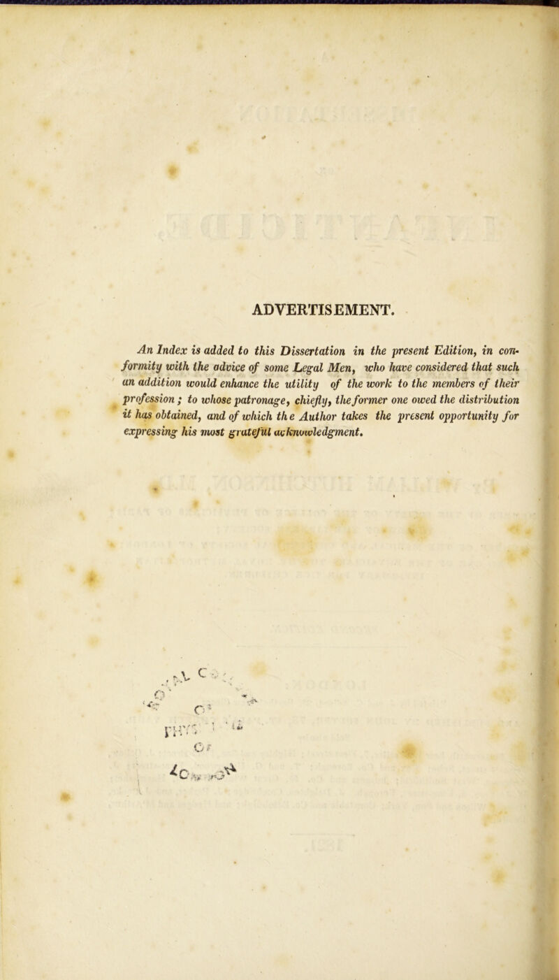 ADVERTISEMENT. An Index is added to this Dissertation in the present Edition, in con- formity with the advice of some Legal Men, who have considered that such an addition would enhance the utility of the work to the members of their profession ; to whose patronage, chiefly, the former one owed the distribution it has obtained, and of which th e Author takes the present opportunity for expressing his most grateful acknowledgment.