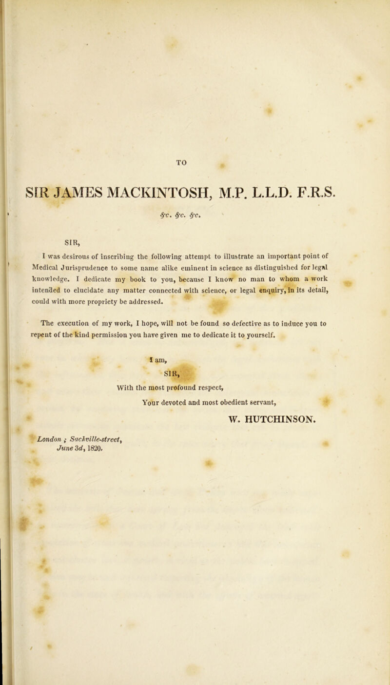 4 TO SfR JAMES MACKINTOSH, M.P. L.L.D. F.R.S. ^c. ^c. SIR, I was desirous of inscribing the following attempt to illustrate an important point of Medical Jurisprudence to some name alike eminent in science as distinguished for legal knowledge. I dedicate my book to you, because I know no man to whom a work intended to elucidate any matter connected with science, or legal enquiry, in its detail, could with more propriety be addressed. The execution of ray work, I hope, will not be found so defective as to induce you to repent of the kind permission you have given me to dedicate it to yourself. I am, SIR, With the most profound respect, Your devoted and most obedient servant, W. HUTCHINSON. London ; Suckville-street^ June 3d, 1820. /