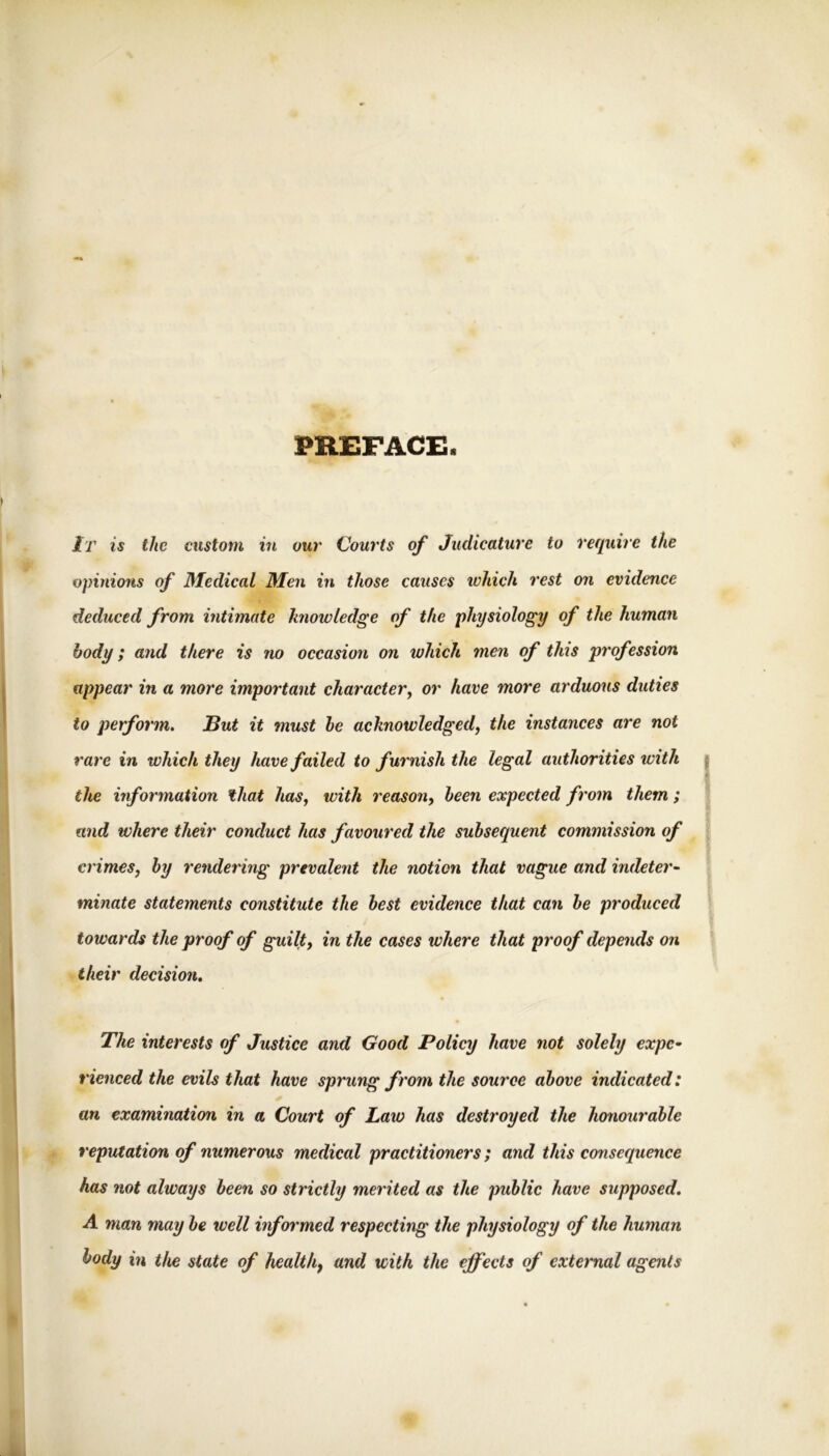 PREFACE. It is the custom in our Courts of Judicature to require the vpinions of Medical Men in those causes which rest on evidence deduced from intimate knowledge of the physiology of the human body; and there is no occasion on which men of this profession appear in a more important character^ or have more arduous duties to perform. But it must he acknowledged, the instanees are not rare in which they have failed to furnish the legal authorities with the information that has, with reason, heen expected from them; and where their conduct has favoured the subsequent commission of crimes, by rendering prevalent the notion that vague and indeter~ minate statements constitute the best evidence that can be produced towards the proof of guilt, in the cases where that proof depends on their decision. The interests of Justice and Good Policy have not solely expe^ rienced the evils that have sprung from the source above indicated: an examination in a Court of Law has destroyed the honourable reputation of numerous medical practitioners; and this consequence has not always heen so strictly merited as the public have supposed. A man may be well informed respecting the physiology of the human body in the state of health, and with the effects of external agents
