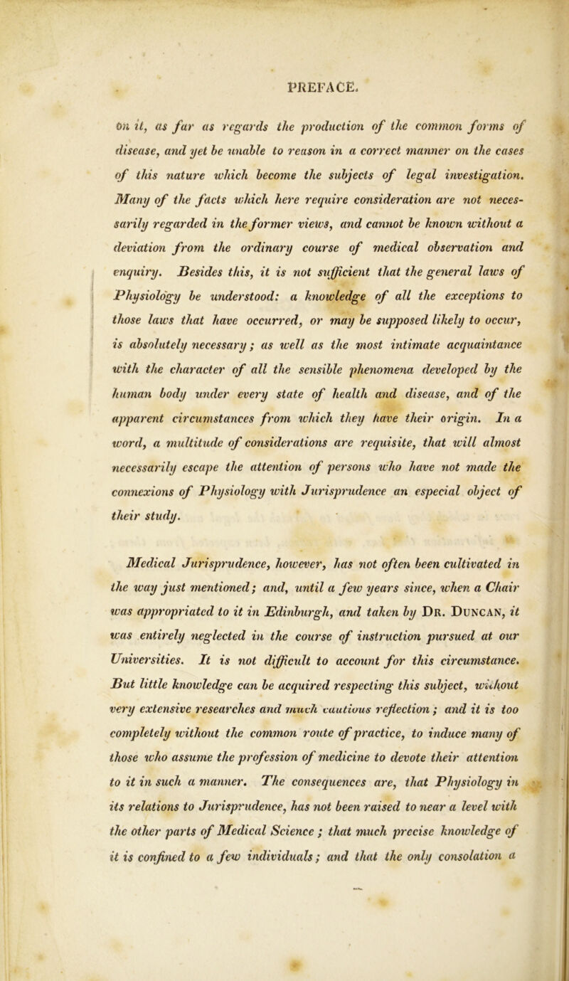 t>n it, as far as regards the production of the common forms of disease, and yet be unable to reason in a correct manner on the eases of this nature which become the subjects of legal investigation. Many of the facts which here require consideration are not neces- sarily regarded in the former views, and cannot be known without a deviation from the ordinary course of medical observation and enquiry. Besides this, it is not sufficient that the general laws of Physiology be understood: a knowledge of all the exceptions to those laws that have occurred, or may be supposed likely to occur, is absolutely necessary; as well as the most intimate acquaintance with the character of all the sensible phenomena developed by the human body under every state of health and disease, and of the apparent circumstances from ivhick they have their origin. In a word, a multitude of considerations are requisite, that will almost necessarily escape the attention of persons who have not made the connexions of Physiology with Jurisprudence an especial object of their study. Medical Jurisprudence, however, has not often been cultivated in the way just mentioned; and, until a few years since, ivhen a Chair was appropriated to it in Edinburgh, and taken by Dr. Duncan, it was entirely neglected in the course of instruction pursued at our Universities. It is not difficult to account for this circumstance. But little knowledge can be acquired respecting this subject, without very extensive researches and mueJi vautivus reflection ; and it is too completely without the common route of practice, to induce many of those who assume the profession of medicine to devote their attention to it in such a manner. The consequences are, that Physiology in its relations to Jurisprudence, has not been raised to near a level with the other parts of Medical Science ; that much precise knowledge of it is confined to a few individuals; and that the only consolation a