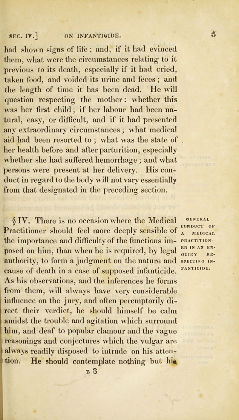 had shown signs of life ; and, if it had evinced them, what were the circumstances relating to it previous to its death, especially if it had cried, taken food, and voided its urine and feces ; and the length of time it has been dead. He will question respecting the mother: whether this was her first child; if her labour had been na- tural, easy, or difficult, and if it had presented any extraordinary circumstances ; what medical aid had been resorted to ; what was the state of . her health before and after parturition, especially whether she had suffered hemorrhage ; and what persons were present at her delivery. His con- duct in regard to the body w ill not vary essentially from that designated in the preceding section. § IV. There Is no occasion where the Medical iPractitioner should feel more deeply sensible of the importance and difficulty of the functions im- posed on him, than when he is required, by legal authority, to form a judgment on the nature and cause of death in a case of supposed infanticide. As his observations, and the inferences he forms from them, will always have very considerable influence on the jury, and often peremptorily di- rect their verdict, he should himself be calm GENERAL CONDUCT OF A MEDICAL PRACTITION- ER IN AN EN- QUIRY RE- SPECTING IN- FANTICIDE. . amidst the trouble and agitation which surround 1 him, and deaf to popular clamour and the vague ' reasonings and conjectures which the vulgar are ' always readily disposed to intrude on his atten- ) tion. He should contemplate nothing but hit B 3