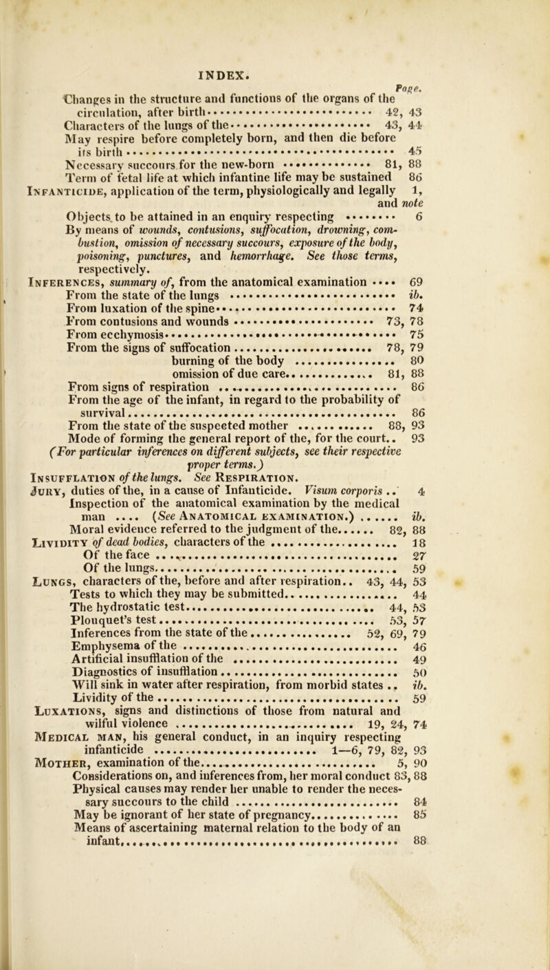 Paf>e, Chanpes in the structure and functions of the organs of the circulation, after birth 42, 43 Characters of the lungs of the • • • 43, 44 May respire before completely born, and then die before its birth 45 Necessary succours for the new-born 81, 88 Term of fetal life at which infantine life may be sustained 86 Infanticide, application of the term, physiologically and legally 1, and note Objects,to be attained in an enquiry respecting 6 By means of wounds^ contusions, suffocation, drowning, com- bustion, omission of necessary succours, exposure of the body, poisoning, punctures, and hemorrhage. See those terms, respectively. Inferences, summary of, from the anatomical examination •••• 69 From the state of the lungs • • ib. From luxation of the spine 74 From contusions and wounds 73, 78 From ecchymosis 75 From the signs of suffocation 78, 79 burning of the body 80 omission of due care 81, 88 From signs of respiration 86 From the age of the infant, in regard to the probability of survival 86 From the state of the suspected mother 88, 93 Mode of forming the general report of the, for the court.. 93 (For particular inferences on different subjects^ see their respective proper terms.) Insufflation of the lungs. See Respiration. Jury, duties of the, in a cause of Infanticide. Visum corporis .. 4 Inspection of the anatomical examination by the medical man .... (See Anatomical examination.) ib. Moral evidence referred to the judgment of the 82, 88 Lividity qf dead bodies, characters of the 18 Of the face .. 27 Of the lungs 59 Lungs, characters of the, before and after respiration.. 43, 44, 53 Tests to which they may be submitted 44 The hydrostatic test 44, 53 Plouquet’s test 53, 57 Inferences from the state of the 52, 69, 79 Emphysema of the 46 Artificial insufflation of the 49 Diagnostics of insufflation 50 Will sink in water after respiration, from morbid states .. ib. Lividity of the 59 Luxations, signs and distinctions of those from natural and wilful violence 19, 24, 74 Medical man, his general conduct, in an inquiry respecting infanticide 1—6, 79, 82, 93 Mother, examination of the.. 5, 90 Considerations on, and inferences from, her moral conduct 83,88 Physical causes may render her unable to render the neces- sary succours to the child 84 May be ignorant of her state of pregnancy 85 Means of ascertaining maternal relation to the body of an infant. ••*••« 88