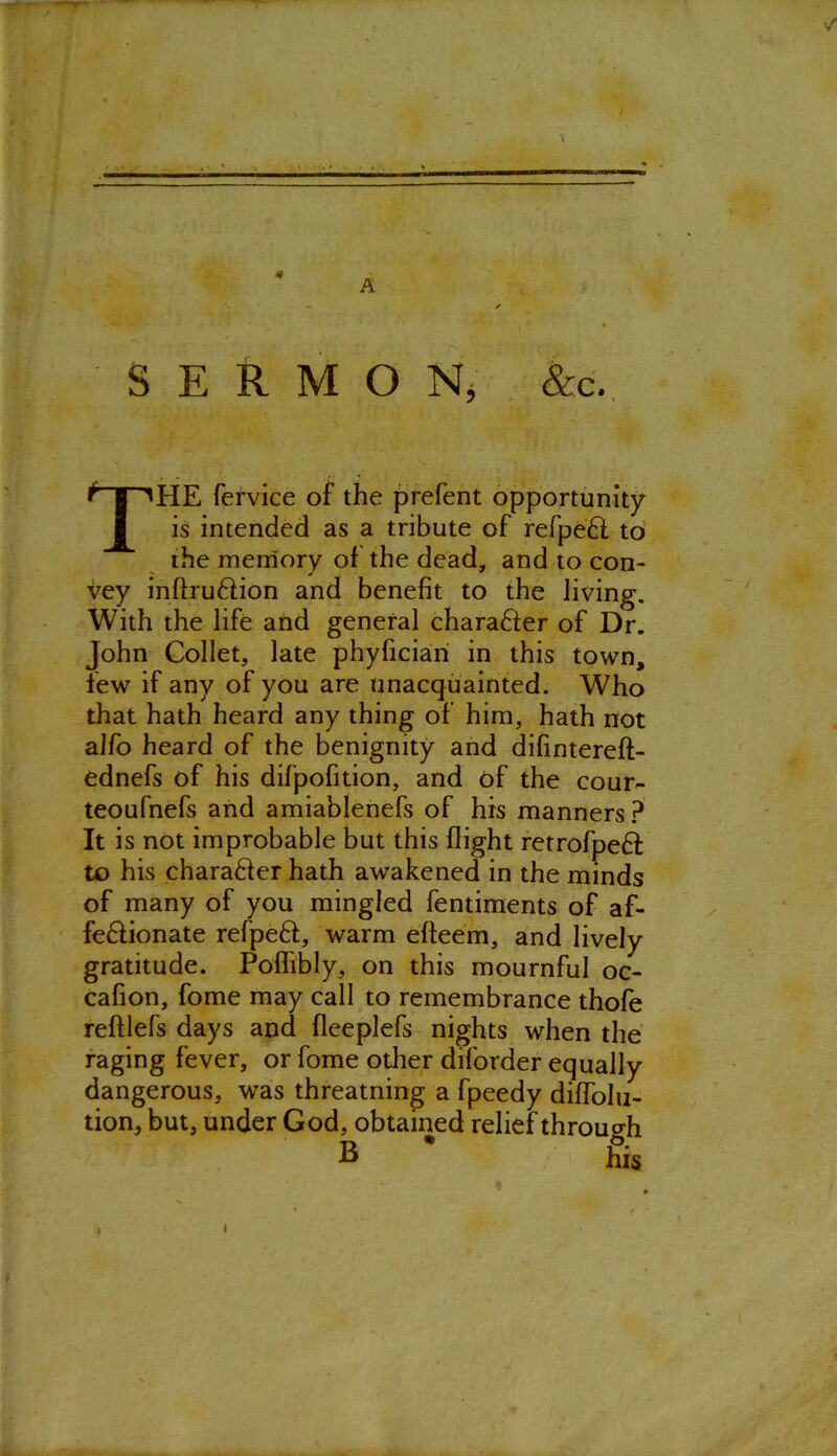 A SERMON, &c. THE fervice of the prefent opportunity is intended as a tribute of refpeH to the memory of the dead, and to con- vey inftru&ion and benefit to the living. With the life and general chara&er of Dr. John Collet, late phyfician in this town, few if any of you are unacquainted. Who that hath heard any thing of him, hath not alfo heard of the benignity and difintereft- ednefs of his difpofition, and of the cour- teoufnefs and amiablenefs of his manners? It is not improbable but this flight retrofpeft to his charafler hath awakened in the minds of many of you mingled fentiments of af- fe&ionate refpefl, warm efteem, and lively gratitude. Poflibly, on this mournful oc- cafion, fome may call to remembrance thofe reftlefs days and fleeplefs nights when the raging fever, or fome other diforder equally dangerous, was threatning a fpeedy diffolu- tion, but, under God, obtained relief through