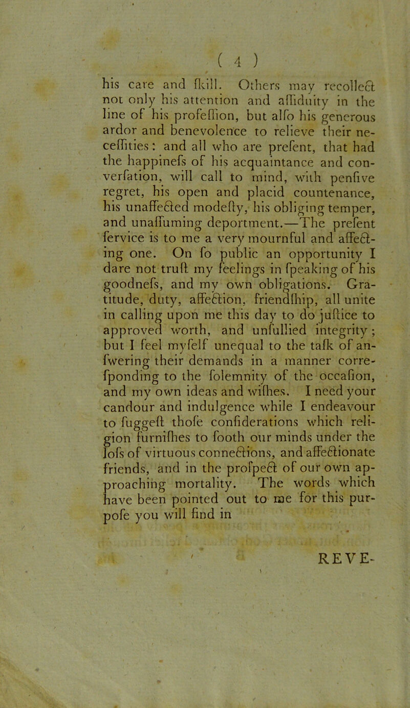 his cave and {kill. Others may recollect not only his attention and alhduity in the line of his profefiion, but alfo his generous ardor and benevolence to relieve their ne- ceffities: and all who are prefent, that had the happinefs of his acquaintance and con- verfation, will call to mind, with penlive regret, his open and placid countenance, his unaffected modefty, his obliging temper, and unaffuming deportment.—The prefent fervice is to me a very mournful and affe61- ing one. On fo public an opportunity I dare not trull my feelings in fpeaking of his goodnefs, and my own obligations. Gra- titude, duty, affeCfion, friendlhip, all unite in calling upon me this day to do judice to approved worth, and unfullied integrity ; but I feel myfelf unequal to the tafk of an- fwering their demands in a manner corre- (ponding to the folemnity of the occafion, and my own ideas and wifhes. I need your candour and indulgence while I endeavour to fugged thofe confiderations which reli- gion furnifhes to (both our minds under the lofs of virtuous conne&ions, and affeftionate friends, and in the profped of our own ap- proaching mortality. The words which have been pointed out to me for this pur- pofe you will find in / REVE-