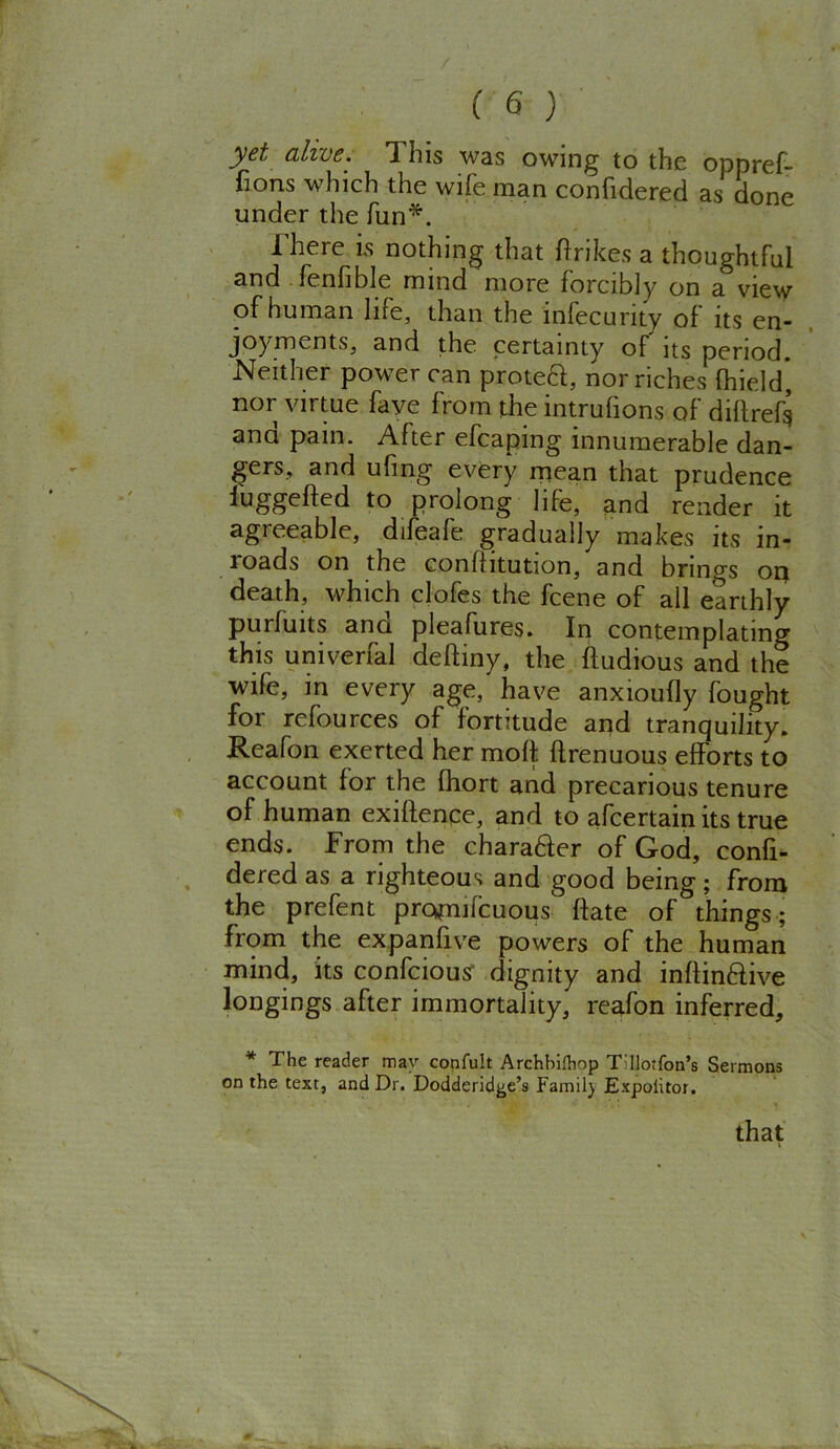 yet, alive. I his was owing to the oppref- fions which the wife man confidered as done under the fun*. There is nothing that fir ikes a thoughtful and fenfible mind more forcibly on a view of human life, than the infecurity of its en- joyments, and the certainty of its period. Neither power can proteft, nor riches fhield, nor virtue fave from the intrufions of dillref^ and pain. After efcaping innumerable dan- gers, and ufing every mean that prudence fuggefled to prolong life, and render it agreeable, difeafe gradually makes its in- loads on the confiitution, and brings on death, which clofes the fcene of all earthly purfuits and pleafures. In contemplating this univerfal defliny, the ftudious and the wife, in every age, have anxioufly fought for rcfources of fortitude and tranquility. Reafon exerted her moll, flrenuous efforts to account for the fhort and precarious tenure of human exigence, and to afcertain its true ends. From the chara£ler of God, confi- dered as a righteous and good being; from the prefent promifcuous flate of things ; from the expanfive powers of the human mind, its confcious dignity and infiinflive longings after immortality, reafon inferred, * The reader mav confult Archbifhop Tdlotfon’s Sermons on the text, and Dr. Dodderid^e’s Family Expolitor. that