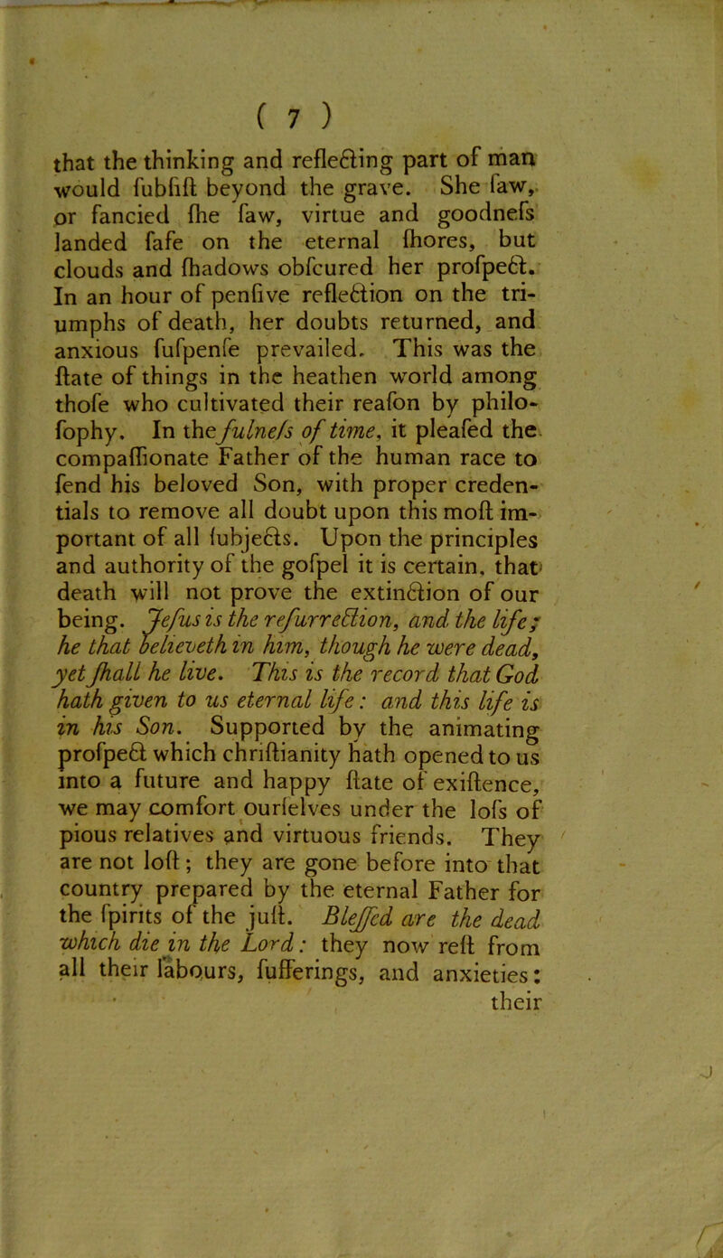 that the thinking and reflecting part of man would fublift beyond the grave. She law, or fancied fhe faw, virtue and goodnefs landed fafe on the eternal Ihores, but clouds and fhadows obfcured her profpeCt. In an hour of pen five reflection on the tri- umphs of death, her doubts returned, and anxious fufpenfe prevailed. This was the ftate of things in the heathen world among thofe who cultivated their reafon by philo- fophy. In the fulnefs of time, it pleafed the compaflionate Father of the human race to fend his beloved Son, with proper creden- tials to remove all doubt upon this mod im- portant of all lubjects. Upon the principles and authority of the gofpel it is certain, that death will not prove the extin&ion of our being. Jefus is the refurrehlion, and the Life; he that believeth in him, though he were dead, yet Jhali he live. This is the record that God hath given to us eternal life: and this life is in his Son. Supported by the animating profpeQ; which chriftianity hath opened to us into a future and happy ftate of exiftence, we may comfort ourlelves under the lofs of pious relatives and virtuous friends. They are not loft; they are gone before into that country prepared by the eternal Father for the fpirits of the juft. Blejfed are the dead which die in the Lord: they now reft from all their labours, fufferings, and anxieties: their