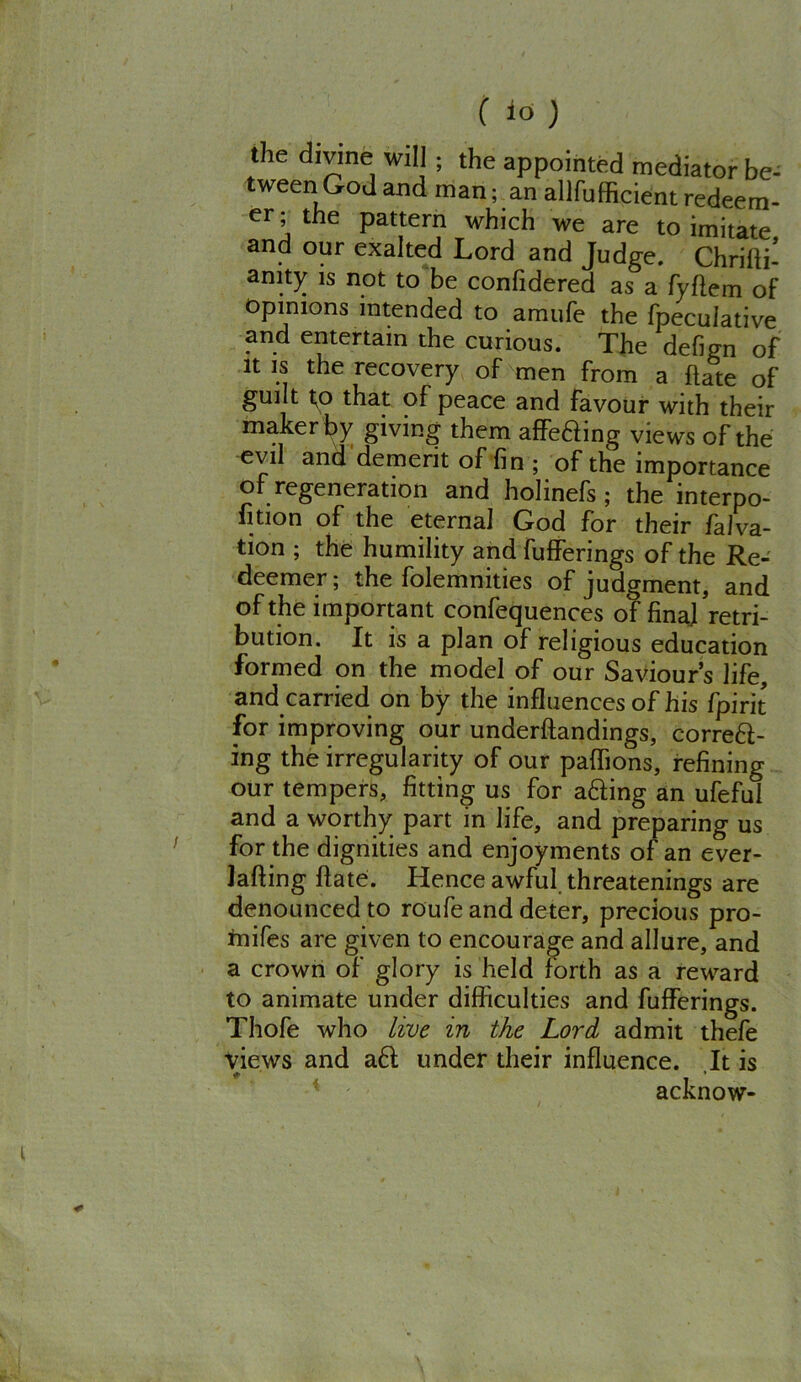 the divine will ; the appointed mediator be- tween Go J and man; an allfufficient redeem- er; the pattern which we are to imitate and our exalted Lord and Judge. Chrifti- anity is not to be confidered as a fyflem of opinions intended to amufe the fpeculative and entertain the curious. The defign of it is the recovery of men from a hate of guilt t;o that of peace and favour with their maker by giving them affixing views of the evil and demerit of fin ; of the importance of regeneration and holinefs ; the interpo- sition of the eternal God for their falva- tion ; the humility and bufferings of the Re- deemer ; the folemnities of judgment, and of the important confequences of final retri- bution. It is a plan of religious education formed on the model of our Saviour’s life, and carried on by the influences of his fpirit for improving our underftandings, correft- ing the irregularity of our paflions, refining our tempers, fitting us for afting an ufeful and a worthy part in life, and preparing us for the dignities and enjoyments of an ever- Jafting ftate. Hence awful, threatenings are denounced to roufe and deter, precious pro- rnifes are given to encourage and allure, and a crown of glory is held forth as a reward to animate under difficulties and bufferings. Thofe who live in the Lord admit thefe views and aft under their influence. It is acknow-