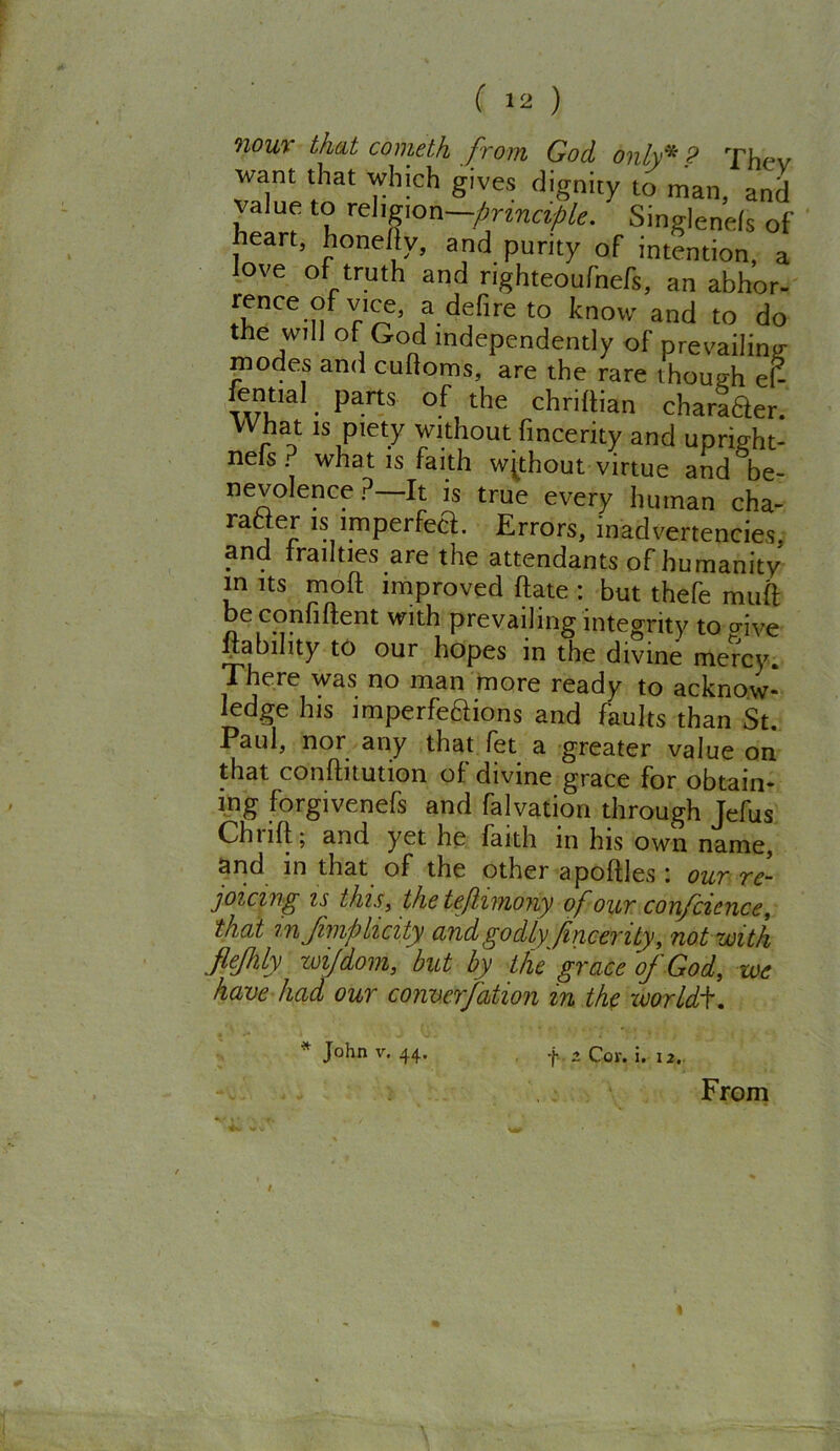 nour that cometh from God. only* ? Thcv want that which gives dignity to man, and value to religion —principle. Singlenels of heart, honefty, and purity of intention, a love of truth and righteoufnefs, an abhor- rence ofvice, a deft re to know and to do the will of God independently of prevailing modes and cuftoms, are the rare though eh fenual parts of the chriftian charter. What is piety without fincerity and upright- nels? what is faith without virtue and be- nevolence ?—It is true every human cha- rafjer is imperfect. Errors, inadvertencies, and frailties are the attendants of humanity m its molt improved flate : but thefe mult be confident with prevailing integrity to o-ive liability to our hopes in the divine mercy, i j re no man more ready to acknow- ledge his imperfeaions and faults than St. Paul, nor any that fet a greater value on that conftitution of divine grace for obtain- ing forgivenefs and falvation through Jefus Chuft; and yet he iaith in his own name, and in that of the other a pottles : our re- joicing is this,, the teftimony of our confcience, that mjimpiicity and godly fincerity, not with Jlefhly wi/dom, but by the grace ~oj God, we have had our convcrfation m the worlds. f 2 Cor. i. i2. From * John v. 44.