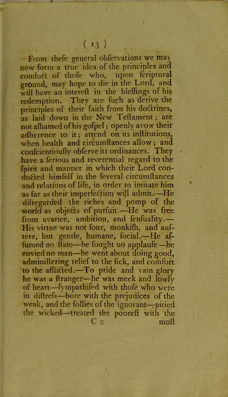 d ( 13 ) . * • . f, . I From thefe general obfervations we ma) now form a true idea of the principles and conduft of thofe who, upon fcriptural ground, may hope to die in the Lord, and will have an intereft in the bleftings of his redemption. They are fuch as derive the principles of their faith from his doCrines, as laid down in the New Teftament ; are not afhamed of his gofpel; openly avow their adherence to it; attend on its inftitutions, when health and circumftances allow ; and confcientioufty obferve its ordinances. They have a ferious and reverential regard to the fpirit and manner in which their Lord con- duced himfelf in the feveral circumftances and relations of life, in order to imitate him as far as their imperfeCion will admit.—He difregarded the riches and pomp of the world as objeCs of purfuit.—He was free from avarice, ambition, and fenfuality.— His virtue was not four, monkifh, and auf- tere, but gentle, humane, focial.—He af- fumed no ftate—he fought no applaufe—he envied no man—he went about doing good, adminiftering relief to the fick, and comfort to the affliCed.—To pride and vain glory he was a ftranger—he was meek and lowly of heart—fympathifed with thofe who were in diftrefs—bore with the prejudices of the weak, and the follies of the ignorant—pitied the wicked—treated the pooreft with the