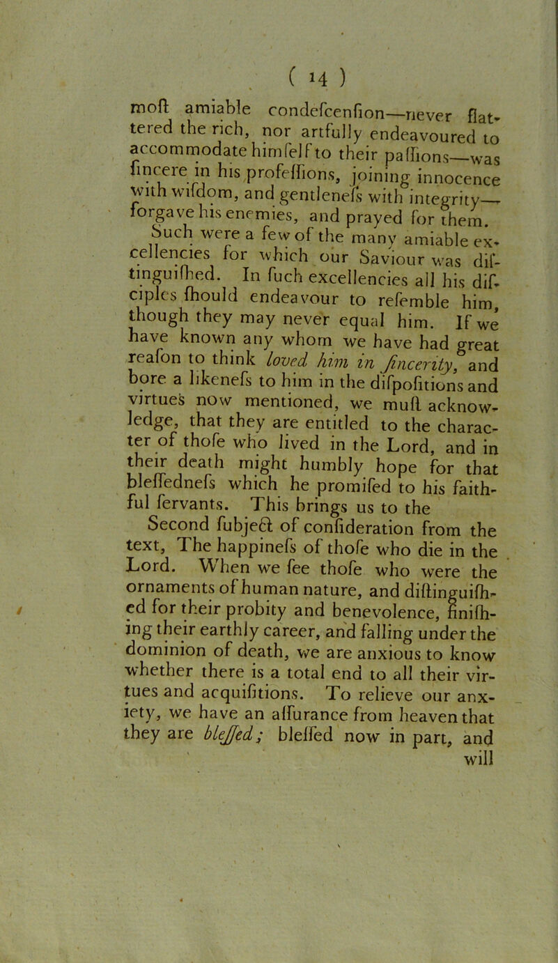 motl amiable condefcenfion—never flat- tered the rich, nor artfully endeavoured to accommodate himl'elfto their pa (lions—was iincere in his profeflions, joining innocence with wildom, and gentlenels with integrity forgave his enemies, and prayed for them. Such were a few of the many amiable ex- cellencies for which our Saviour was dif- tinguifried. In fuch excellencies ail his dif- ciplcs (hould endeavour to referable him, though they may never equal him. If we have known any whom we have had great reafon to think loved him m Jincenty, and bore a likenefs to him m the difpofitions and virtues now mentioned, we mufl acknow- ledge, that they are entitled to the charac- ter of thofe who lived in the Lord, and in their death might humbly hope for that bleffednefs which he promifed to his faith- ful fervants. 1 his brings us to the Second fubjeft of confideration from the text, The happinefs of thofe who die in the Lord. When we fee thofe who were the ornaments of human nature, and diftinguifh- ed for their probity and benevolence, ftnifh- ing their earthly career, and falling under the dominion of death, we are anxious to know whether there is a total end to all their vir- tues and acquifitions. To relieve our anx- iety, we have an alfurance from heaven that they are blejjed; blelfed now in part, and will