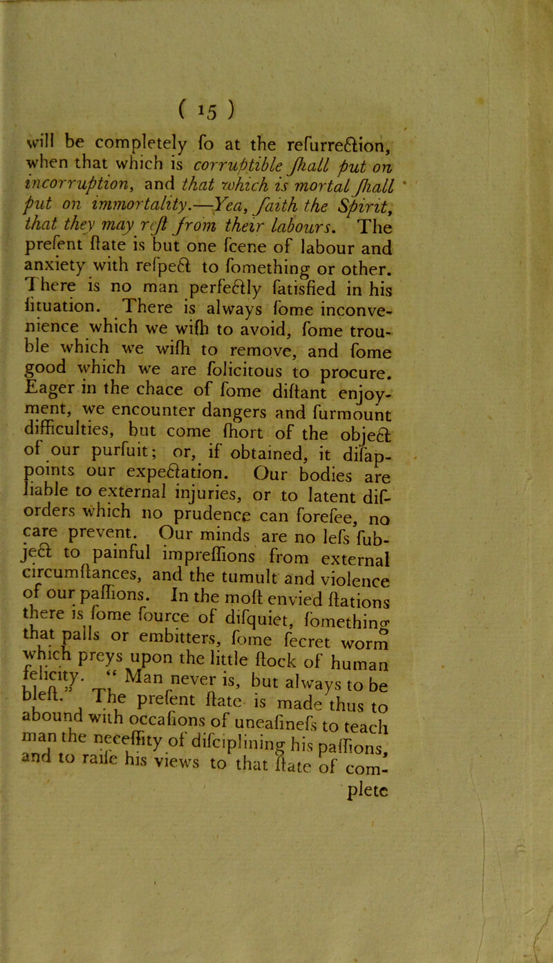 will be completely fo at the refurredion, when that which is corruptible Jhall put on incorruption, and that which is mortal Jhall put on immortality.—Yea, faith the Spirit, that they may reft f rom their labours. The prefent (late is but one fcene of labour and anxiety with refped to fomething or other. T here is no man perfedly fatisfied in his fituation. There is always fome inconve- nience which we wifh to avoid, fome trou- ble which we wifh to remove, and fome good which we are folicitous to procure. Eager in the chace of fome diftant enjoy- ment, we encounter dangers and furmount difficulties, but come ffiort of the objed of our purfuit; or, if obtained, it difap- points our expedation. Our bodies are liable to external injuries, or to latent dis- orders which no prudence can forefee, no care prevent. Our minds are no lefs fub- jed to painful impreflions from external circumflances, and the tumult and violence of our paffions. In the molt envied flations there is fome fource of difquiet, fomethinct that pails or embitters, fome fecret worm which preys upon the little flock of human MrfT’7' Th Man,neve^ is> but always to be bk ' j Tbu pre^nt ftate 1S made thus to abound with occafions of uneafmefs to teach 3V of difciplining his paffions, and to raile his views to that hate of com- pletc