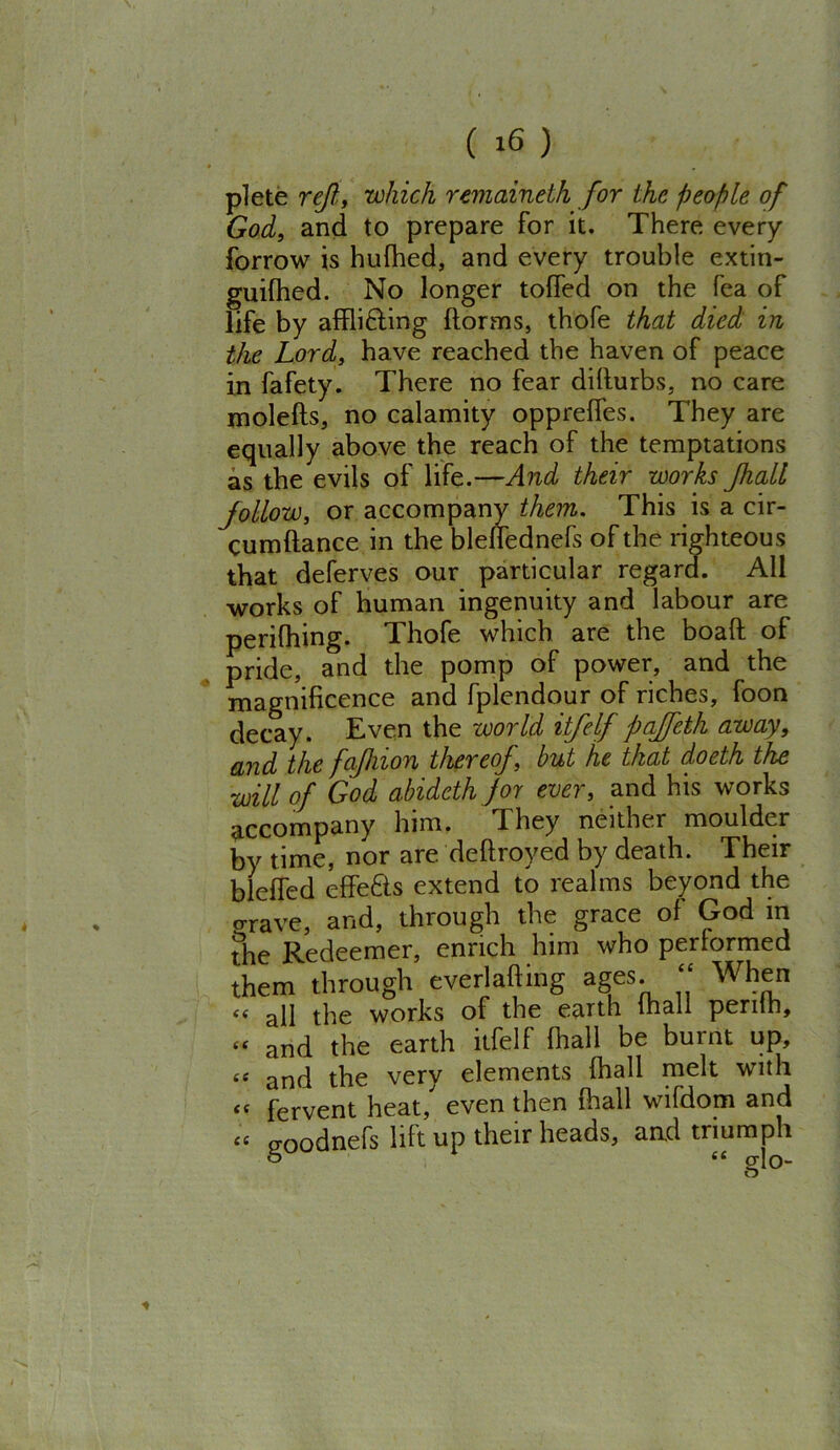 plete reft, which remaineth for the people of God, and to prepare for it. There every forrow is hufhed, and every trouble extin- guilhed. No longer toffed on the Tea of life by afflicting ftorms, thofe that died in the Lord, have reached the haven of peace in fafety. There no fear diflurbs, no care molefts, no calamity oppreffes. They are equally above the reach of the temptations as the evils of life.—And their works Jhall follow, or accompany them. This is a cir- cumftance in the blellednefs of the righteou s that deferves our particular regard. All works of human ingenuity and labour are perifhing. Thofe which are the boaft of pride, and the pomp of power, and the magnificence and fplendour of riches, foon decay. Even the world itfelf paffeth away, and the faftiion thereof, but he that doeth the will of God abideth for ever, and his works accompany him. They neither moulder by time, nor are deftroyed by death. Their bleffed effeCts extend to realms beyond the crave, and, through the grace of God in the Redeemer, enrich him who performed them through everlafting ages “ When “ all the works of the earth mall perilh, “ and the earth itfelf (hall be burnt up, te and the very elements fhall melt with £C fervent heat, even then fhall wifdom and <c goodnefs lift up their heads, and triumph o “ glo-
