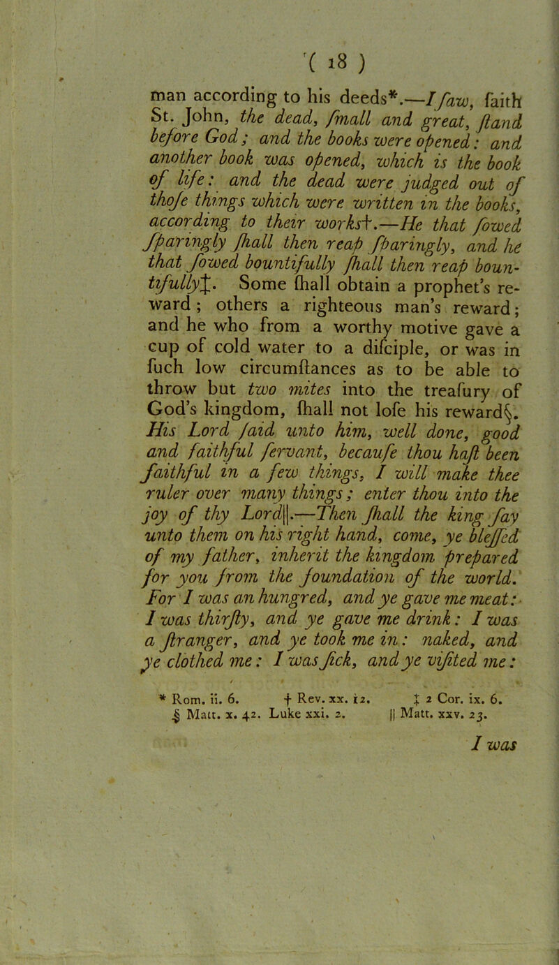 man according to his deeds*.—Ifaw, faith St. John, the dead, /mail and great, ft and before God; and the books were opened: and another book was opened, which is the book of life: and the dead were judged out of thoje things which were written in the books, according to their worksi.—He that /owed fparingly fhall then reap ftparingly, and he that [owed bountifully /hall then reap boun- tifullyJ. Some fhall obtain a prophet’s re- ward ; others a righteous man’s reward; and he who from a worthy motive gave a cup of cold water to a difciple, or was in fuch low circumftances as to be able to throw but two mites into the treafury of God’s kingdom, (hall not lofe his reward^. His Lord /aid unto him, well done, good and faithful fervant, becaufe thou haft been faithful in a few things, I will make thee ruler over many things; enter thou into the joy of thy Lord\\.—Then fhall the king fay unto them on his right hand, come, ye bleffed of my father, inherit the kingdom prepared for you from the foundation of the world. For I was an hungred, and ye gave me meat: 1 was thirfty, and ye gave me drink: I was a Jlranger, and ye took me in: naked, and ye clothed me: I was ftck, and ye vifited me: * Horn. ii. 6. f Rev. xx. 12. % 2 Cor. ix. 6. .§ Malt. x. 42. Luke xxi. 2. || Matt. xxv. 23. I was