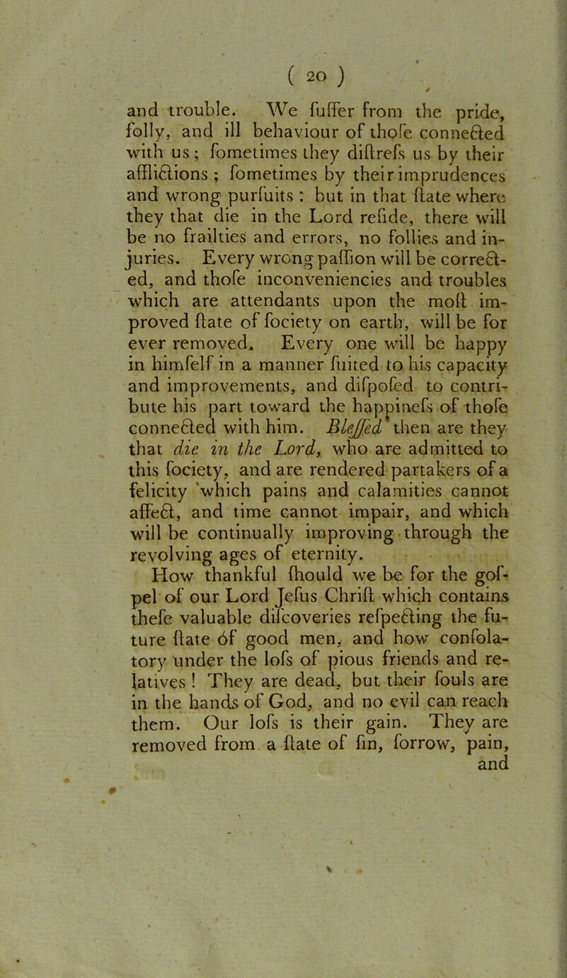 S and trouble. We differ from the pride, folly, and ill behaviour of thofe conne&ed with us; fometimes they didrefs us by their affliflions ; fometimes by their imprudences and wrong purfuits : but in that date where they that die in the Lord rehde, there will be no frailties and errors, no follies and in- juries. Every wrong paffion will be correct- ed, and thofe inconveniencies and troubles which are attendants upon the molt im- proved date of fociety on earth, will be for ever removed. Every one will be happy in himfelf in a manner fuited to his capacity and improvements, and difpofed to contri- bute his part toward the happinefs of thofe connefled with him. Blejfed then are they that die in the Lord, who are admitte-d to this fociety, and are rendered partakers of a felicity which pains and calamities cannot affeft, and time cannot impair, and which will be continually improving through the revolving ages of eternity. How thankful (hould we be for the gof- pel of our Lord Jefus Chrid which contains thefe valuable difcoveries refpefling the fu- ture date 6f good men, and how confola- tory under the lofs of pious friends and re- latives ! They are dead, but their fouls are in the hands of God, and no evil can reach them. Our lofs is their gain. They are removed from a date of fin, forrow, pain.