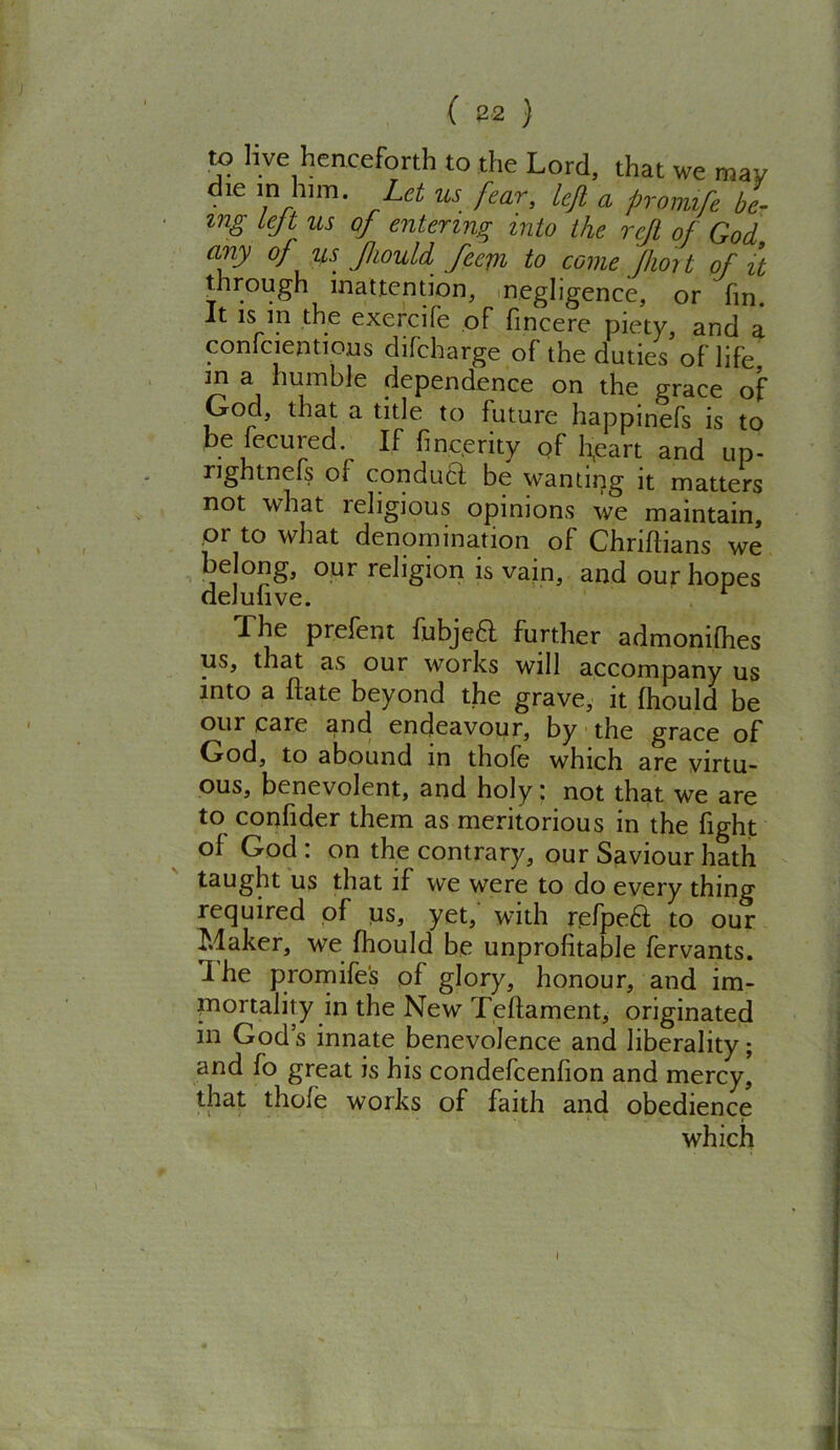 ( 82 ) to live henceforth to the Lord, that we may die in him. Let us fear, left a promife be- ing left us of entering into the rejl of God any of us JhouU feejn to come Jhort of it through inattention, negligence, or fin. It is m the exercife of fmcere piety, and a contentions diFcharge of the duties of life m a humble dependence on the grace of God, that a title to future happinefs is to be fecured If fincerity of heart and up. nghtnefs of conduct be wanting it matters not what religious opinions we maintain, or to what denomination of Chriflians we belong, our religion is vain, and our hopes deJulive. The prefent fubjeft further admonifhes us, that as our works will accompany us into a hate beyond the grave, it fhould be our care and endeavour, by the grace of God, to abound in thole which are virtu- ous, benevolent, and holy: not that we are to confider them as meritorious in the fight of God: on the contrary, our Saviour hath taught us that if we were to do every thing required of us, yet, with refpe£l to our Maker, we fhould be unprofitable fervants. The promife's of glory, honour, and im- mortality in the New Teffament, originated in God’s innate benevolence and liberality; and fo great is his condefcenfion and mercy, that thole works of faith and obedience which 9 . ■ , I