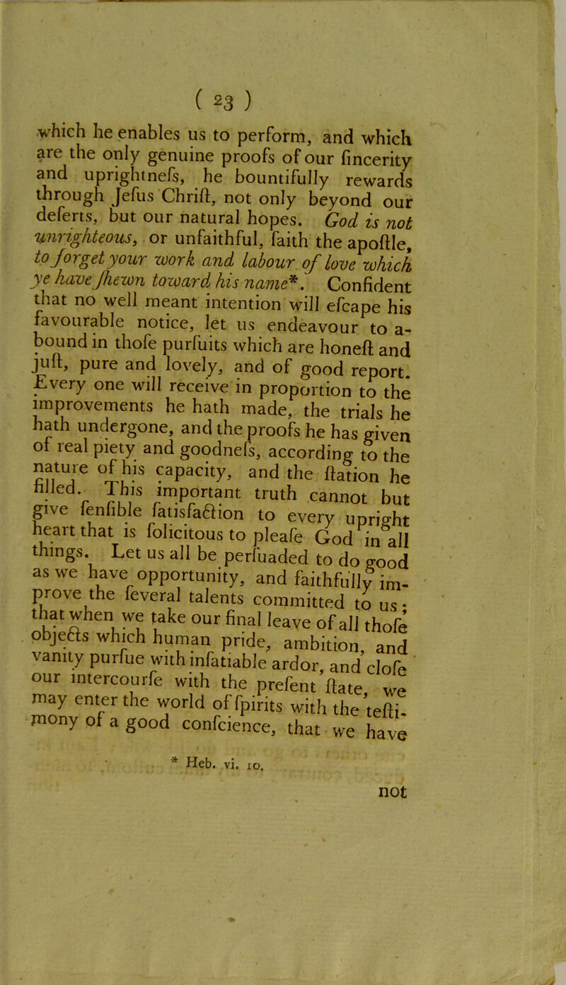 which he enables us to perform, and which are the only genuine proofs of our fincerity and uprightnefs, he bountifully rewards through Jefus Chrift, not only beyond our deferts, but. our natural hopes. God is not unrighteous, or unfaithful, faith the apoftle, to forget your work and labour of love which ye havejhewn towardl his name* '. Confident that no well meant intention will efcape his favourable notice. Jet us endeavour to a- bound in thofe purfuits which are honeft and juft, pure and lovely, and of good report. Every one will receive in proportion to the improvements he hath made, the trials he hath undergone, and the proofs he has given of real piety and goodnefs, according to the mitUT 9aPacity> and the ftation he filled This important truth cannot but give fenfible fatisfa&ion to every upright heart that is fohcitous to pleafe God in all things. Let us all be perfuaded to do good as we have opportunity, and faithfully im- prove the feveral talents committed to us* lhat when we take our final leave of all thofe objefts which human pride, ambition, and vanity purfue with mfatiable ardor, and clofe our mtercourfe with the prefent ftate, we may enter the world offpirits with the tefth mony of a good confcience, that we have * Heb. vi. io. not