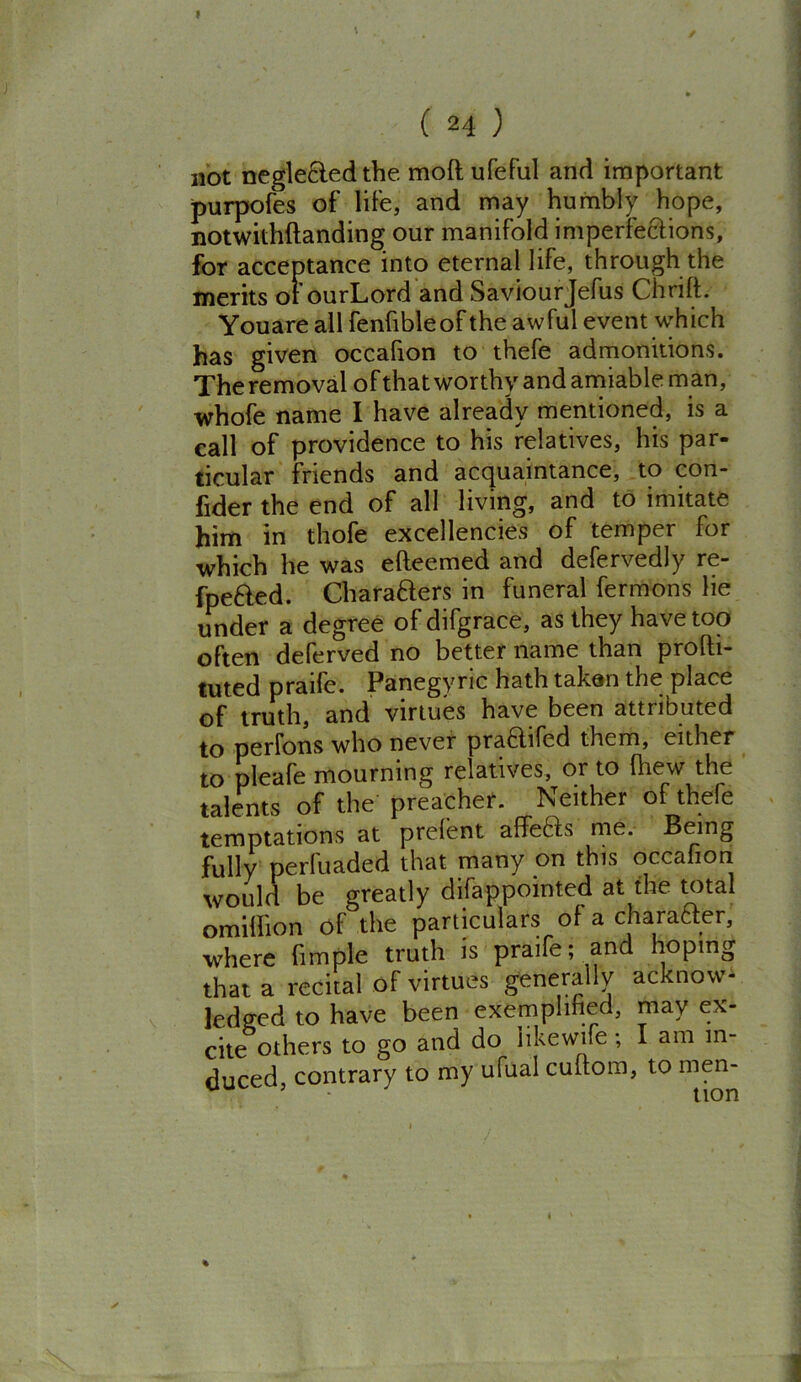not negle&edthe moftufeful and important purpofes of life, and may humbly hope, notwithftanding our manifold imperfections, for acceptance into eternal life, through the merits of ourLord and Saviourjefus Chrift. Youare all fenfibleof the awful event which has given occafion to thefe admonitions. The removal of that worthy and amiable man, whofe name I have already mentioned, is a call of providence to his relatives, his par- ticular friends and acquaintance, to con- fider the end of all living, and to imitate him in thofe excellencies of temper for which he was efteemed and defervedly re- fpe&ed. Charatters in funeral fermons lie under a degree of difgrace, as they have too often deferved no better name than profti- tuted praife. Panegyric hath taken the place of truth, and virtues have been attributed to perfons who never pra6lifed them, either to nleafe mourning relatives, or to (hew the talents of the preacher. Neither of thefe temptations at prefent affefts me. Being fully perfuaded that many on this occaiion would be greatly difappointed at the total omiffion of the particulars of a charafcter, where fimple truth is praife; and hoping that a recital of virtues generally acknow- ledged to have been exemplified, may ex- cite others to go and do likewife; I am in- duced contrary to my ufual cullom, to men- 5 J tirm