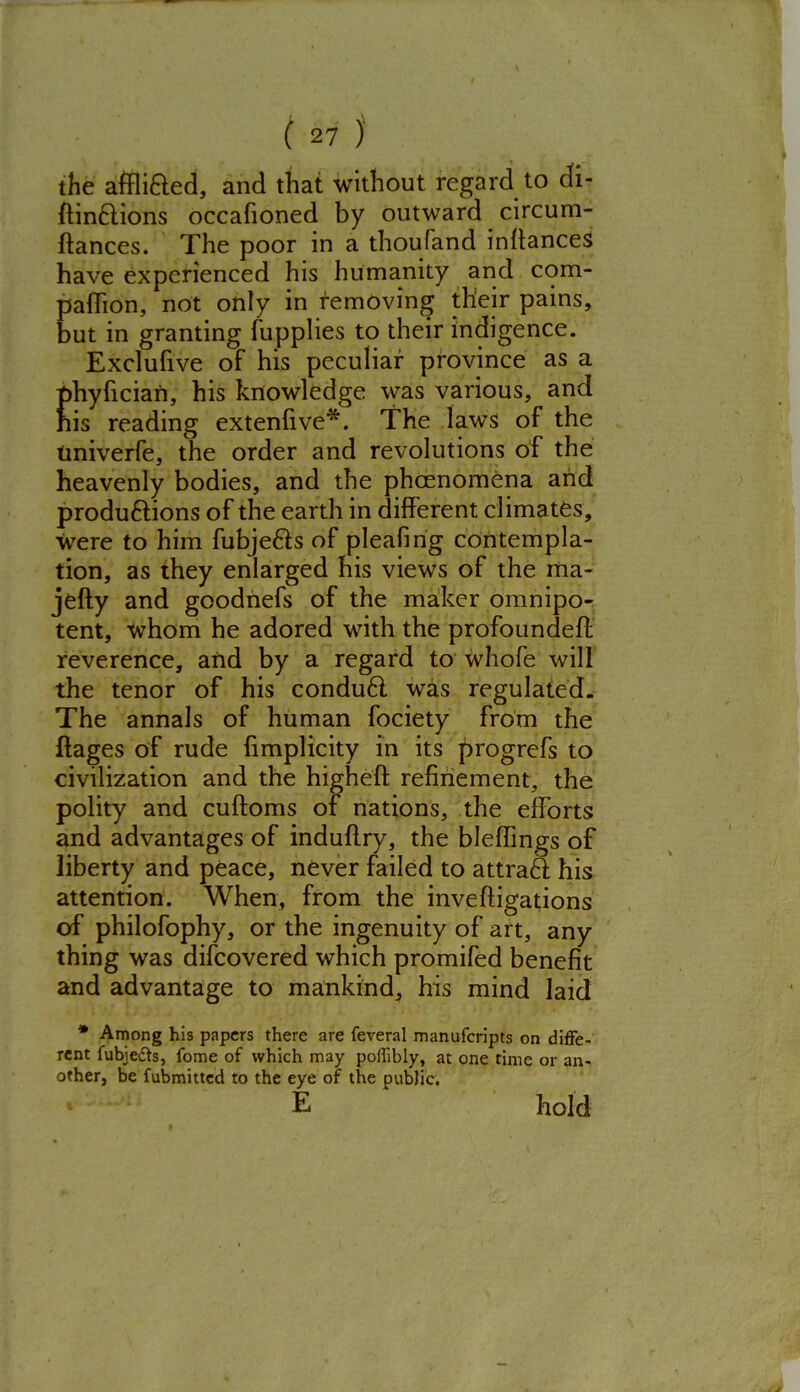 the affli&ed, and that without regard to di- ftinflions occafioned by outward circum- ftances. The poor in a thoufand infiances have experienced his humanity and com- panion, not only in removing their pains, but in granting fupplies to their indigence. Exclufive of his peculiar province as a phyfician, his knowledge was various, and his reading extenfive*. The laws of the Univerfe, the order and revolutions of the heavenly bodies, and the phcenomena and produftions of the earth in different climates, were to him fubje&s of pleafing contempla- tion, as they enlarged his views of the ma- jefty and goodnefs of the maker omnipo- tent, whom he adored with the profoundeft reverence, and by a regard to whofe will the tenor of his condu6l was regulated. The annals of human fociety from the ftages of rude fimplicity in its progrefs to civilization and the highefi refinement, the polity and cuftoms of nations, the efforts and advantages of induflry, the bleflings of liberty and peace, never failed to attraS his attention. When, from the inveftigations of philofophy, or the ingenuity of art, any thing was difcovered which promifed benefit and advantage to mankind, his mind laid * Among his papers there are feveral manuferipts on diffe- rent fubje&s, fome of which may poffibly, at one time or an- other, be fubmitted to the eye of the public. E hold