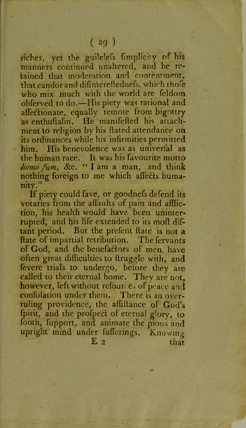 riches, yet the guite'efs fimplieity of his manners continued unaltered, and he re- tained that moderation and contentment, that candor and difinteredednefs, which thofe who mix much with the world are feldom obferved to do.—His piety was rational and affectionate, equally remote from bigottry as enthufiafm. He manifeded his attach- ment to religion by his dated attendance on its ordinances while his infirmities permitted him. His benevolence was as univerlal as the human race. It was his favourite motto homo fum, &c. “ 1 am a man, and think nothing foreign to me which affects huma- mty. If piety could fave, or goodnefs defend its votaries from the adaults of pain and afflic- tion, his health would have been uninter- rupted, and his life extended to its mod dis- tant period. But the prefent date is not a date of impartial retribution. Thefervants of God, and the benefaHors of men, have often great difficulties to druggie with, and fevere trials to undergo, beiore they are called to their eternal home. They are not, however, left without refour< e^ of peace and confolation under them. There is an over- ruling providence, the affidance of God’s fpirit, and the profpecf of eternal glory, to footh, fupport, and animate the pious and upright mind under fufferings. Knowing E 2 that
