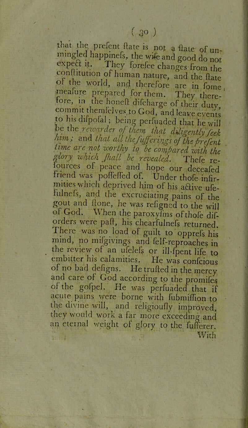 (3° ) that the pi-dent date is not a Hate of un- mingled happinefs, the wife and good do not expeft it. They forefee changes from the conititution of human nature, and the date ol- the world, and therefore are in fome raealure prepared for them. They there- fore, in the honed difcharge of their duty commit themlelves. to God, and leave events to his difpolal; being perfuaded that he will be the rewarder of them that diligently feek him; and that all thefufferings of thefrefent time arc not zvorthy tq be compared with the glory which Jhall be revealed. Thefe re- lources of peace and hope our deceafed friend was poffefTed of. Under thofe infir- mities which deprived him of his adive ufe- fulnefs, and the excruciating pains of the gout and done, he was refigned to the will of God. When the paroxylms of thofe dis- orders were pad, his chearfulnefs returned. There was no load of guilt to opprefs his mind, no mifgivings and felf-reproaches in the review of an ufelefs or ill-fpent life to embitter his calamities. He was confcious of no bad defigns. He truded in the mercy and care of God according to the promifes of the gofpel. He was perfuaded that if acute pains were borne with fubmiflion to the divine will, and religioudy improved, they would work a dir more exceeding and an eternal weight of glory to the fufcerer. With