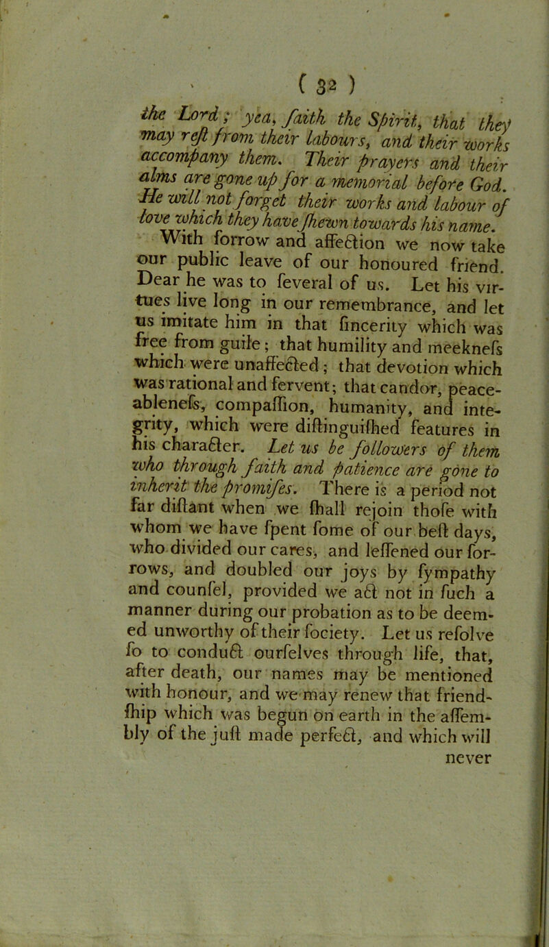 the Lord; yea faith the Spirit, that the? may rejl ft ovi their labours, and their works accompany them. Their prayers and their alms are gone up for a memorial before God. He will not forget their works and labour of love which they have fhewn towards his name. With iorrow and affedion we now take our public leave of our honoured friend. Dear he was to feveral of us. Let his vir- tues live long in our remembrance, and let us imitate him in that fincerity which was free from guile; that humility and meeknefs which were unaff'eaed ; that devotion which was rational and fervent; that candor, peace- ablenefc, compafhon, humanity, and inte- grity, which were diftinguifhed features in his charaaer. Let us be followers of them zuho through faith and patience are gone to inherit the fromfes. T. here is a period not far diflant when we (hall rejoin thofe with whom we have fpent fome of our bell: days, who divided our cares, and lelfened our for- rows, and doubled our joys by fympathy and counfel, provided we aa not in fuch a manner during our probation as to be deem- ed unworthy of their fociety. Let us refolve fo to condua ourfelves through life, that, after death, our names may be mentioned with honour, and we may renew that friend- ship which was begun on earth in the affem- bly of the juft made perfed, and which will never