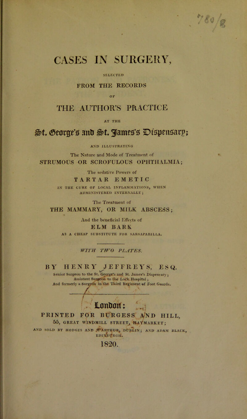 SELECTED FROM THE RECORDS OF THE AUTHOR’S PRACTICE AT THE (George’s anU James’s Dispensarp; AND ILLUSTRATING The Nature and Mode of Treatment of STRUMOUS OR SCROFULOUS OPHTHALMIA; The sedative Powers of TARTAR EMETIC IN THE CORE OF LOCAL INFLAMMATIONS, WHEN ADMINISTERED INTERNALLV ; The Treatment of THE MAMMARY, OR MILK ABSCESS; And the beneficial ElFects of ELM BARK AS A CHEAF SUBSTITUTE FOB SARSAPARILLA. WITH Tiro PLATES. BY H E N B Y E F F R E Y S, ESQ. Senior Surgeon to the St. Gecirge?s and St. James’s Dispensary; Assistant Sutgetin to the Dock. Hospital; And formerly a Siirg^dh in the Third Kegiineut of Foot Guards. Siirg^ in -/ ’ ( lonliait: 'f! PRINTED FOR BURGESS HILL, .55, GREAT WINDMILL STREET. HaVMARKET ; AND SOLD BY HODGES AND J<FaKTHURj Dfi|lLIN ; AND ADAM BLACK, EDI 5&I?UgH. 1820.