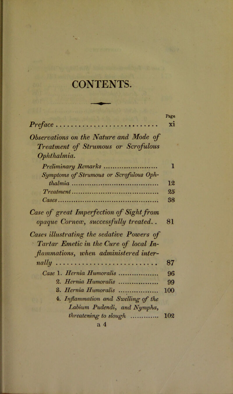 CONTENTS. Page Preface xi Observations on the Nature and Mode of Treatment of Strumous or Scrofulous Ophthalmia. Preliminary RemarTcs 1 Symptoms of Strumous or Scrofulous Oph- thalmia 12 Treatment 25 Cases 38 Case of great Imperfection of Sight from opaque Cornece, successfully treated.. 81 Cases illustrating the sedative Powers of ' Tartar Emetic in the Cure of local In- f animationsy when administei'ed inter- nally 87 Case 1. Hernia Humoralis 96 2. Hernia Humoralis 99 8. Hernia Humoralis 100 4. Inflammation and Swelling of the Labium Pudendi, and Nymphay threatening to slough 102