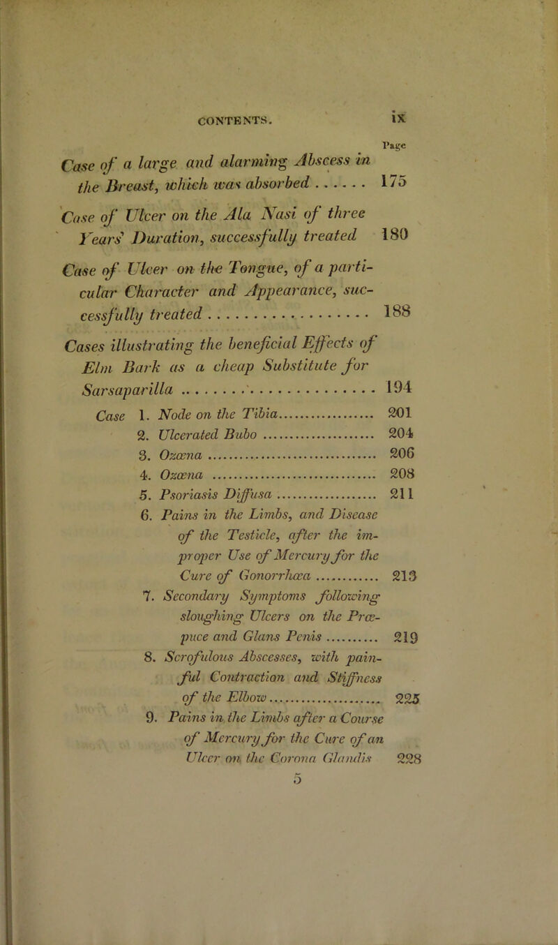 P»gc Case nf a large and alarming Abscess in the Breast, which wa'i absorbed 175 'Case of Ulcer on the Ala Nasi of three Years Duration, successfully treated 180 Case of Ulcer on the Tongue, of a parti- cular Character and Appearance, suc- cessfully treated Cases illustrating the beneficial Effects of Elm Bark as a cheap Substitute for Sarsaparilla 194 Case 1. Node on the Tibia 201 2. Ulcerated Bubo 204 3. Ozccna 206 4. Ozoena 208 5. Psoriasis Diffusa 211 6. Pains in the Limbs, and Disease of the Testicle, after the im- proper Use of Mercury for the Cure (f Gonorrhoea 213 7. Secondary Symptoms folloicing sloughing Ulcers on the Proe- puce and Gians Penis 219 8. Scrofulous Abscesses, with pain- ful Contraction and Stffness (f the Elbow 225 9. Pains in the Limbs after a Coiuse of Mercury for the Cure of an Ulcer on the Corona GhimUs 228