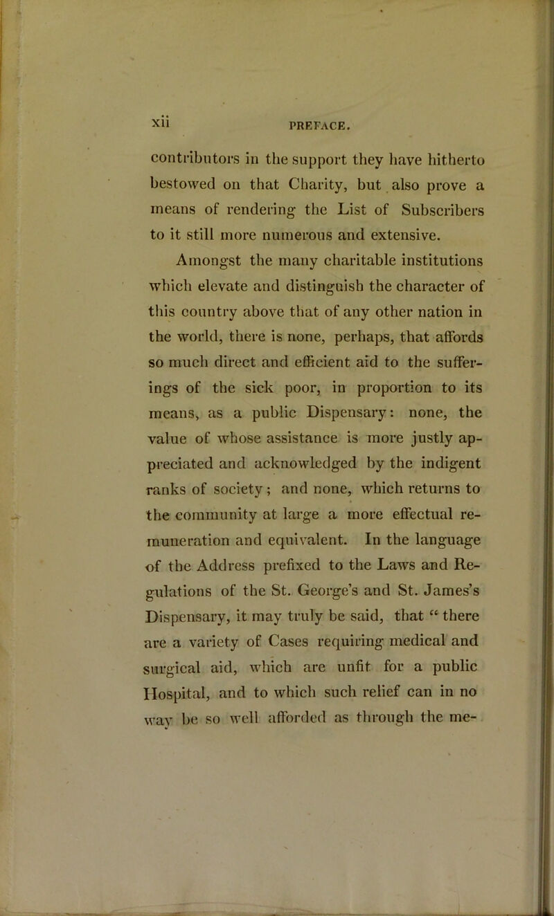Xll PREFACE. contributors in the support they have hitherto bestowed on that Charity, but also prove a means of rendering the List of Subscribers to it still more numerous and extensive. Amongst the many charitable institutions which elevate and distinguish the character of this country above that of any other nation in the world, there is none, perhaps, that affords so much direct and efficient aid to the suffer- ings of the sick poor, in proportion to its means, as a public Dispensary: none, the value of whose assistance is more justly ap- preciated and acknowledged by the indigent ranks of society; and none, which returns to the community at large a more effectual re- muneration and equivalent. In the language of the Address prefixed to the Laws and Re- gulations of the St. George’s and St. James’s Dispensary, it may truly be said, that there are a variety of Cases requiring medical and surgical aid, which are unfit for a public Hospital, and to which such relief can in no way l)e so well afforded as through the me-